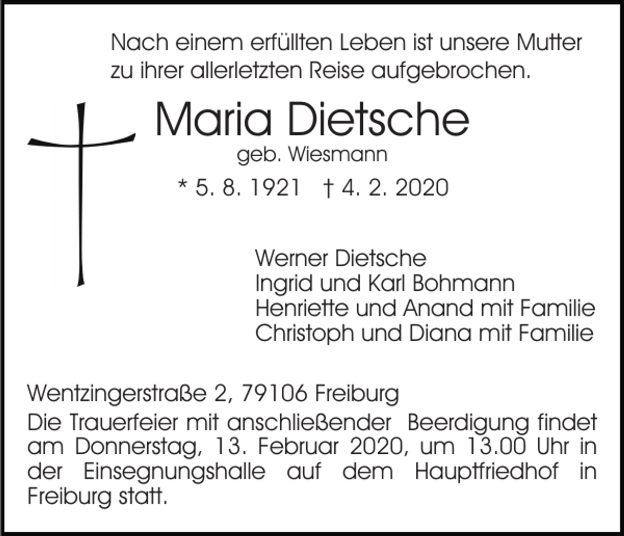 <p>Nach einem erfüllten Leben ist unsere Mutter<br />zu ihrer allerletzten Reise aufgebrochen.</p><p>Maria Dietsche<br />geb. Wiesmann</p><p>* 5. 8. 1921 † 4. 2. 2020<br />Werner Dietsche<br />Ingrid und Karl Bohmann<br />Henriette und Anand mit Familie<br />Christoph und Diana mit Familie<br />Wentzingerstraße 2, 79106 Freiburg<br />Die Trauerfeier mit anschließender Beerdigung findet<br />am Donnerstag, 13. Februar 2020, um 13.00 Uhr in<br />der Einsegnungshalle auf dem Hauptfriedhof in<br />Freiburg statt.</p>