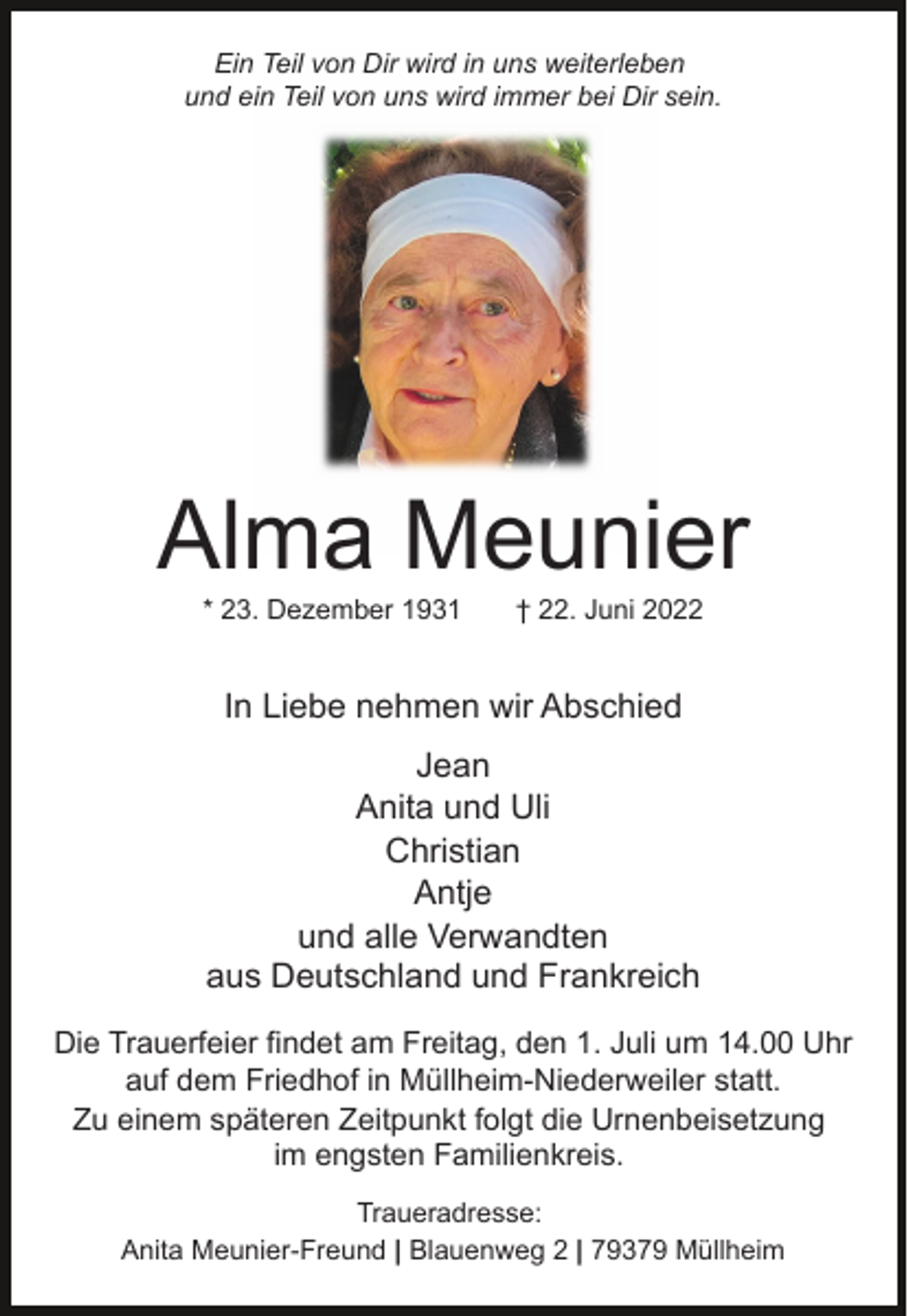 <p>Ein Teil von Dir wird in uns weiterleben<br />und ein Teil von uns wird immer bei Dir sein.</p><p>Alma Meunier<br />* 23. Dezember 1931</p><p>† 22. Juni 2022</p><p>In Liebe nehmen wir Abschied<br />Jean<br />Anita und Uli<br />Christian<br />Antje<br />und alle Verwandten<br />aus Deutschland und Frankreich<br />Die Trauerfeier findet am Freitag, den 1. Juli um 14.00 Uhr<br />auf dem Friedhof in Müllheim-Niederweiler statt.<br />Zu einem späteren Zeitpunkt folgt die Urnenbeisetzung<br />im engsten Familienkreis.<br />Traueradresse:<br />Anita Meunier-Freund | Blauenweg 2 | 79379 Müllheim</p>