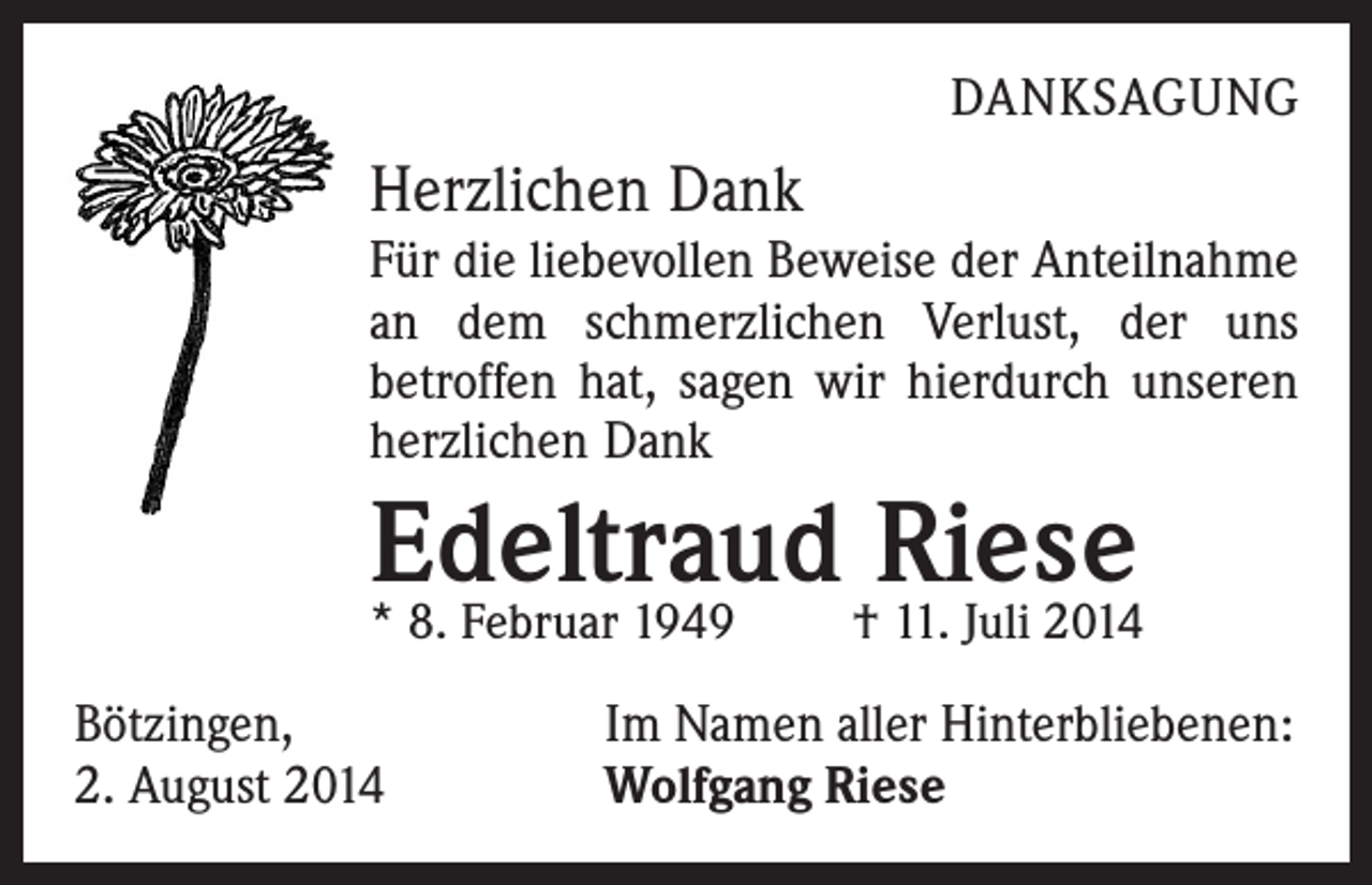 <p>DANKSAGUNG</p><p>Herzlichen Dank</p><p>Für die liebevollen Beweise der Anteilnahme<br />an dem schmerzlichen Verlust, der uns<br />betroffen hat, sagen wir hierdurch unseren<br />herzlichen Dank</p><p>Edeltraud<br />Riese<br />* 8. Februar 1949 † 11. Juli 2014<br />Bötzingen,<br />2. August 2014</p><p>Im Namen aller Hinterbliebenen:<br />olfgang Riese<br />W</p>