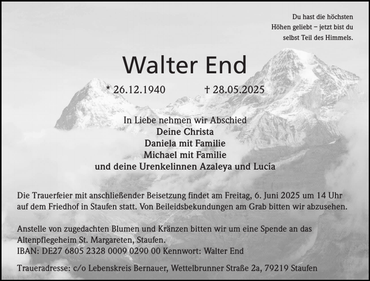 <p>Du hast die höchsten<br />Höhen geliebt – jetzt bist du<br />selbst Teil des Himmels.</p><p>Walter End<br />* 26.12.1940</p><p>† 28.05.2025</p><p>In Liebe nehmen wir Abschied<br />Deine Christa<br />Daniela mit Familie<br />Michael mit Familie<br />und deine Urenkelinnen Azaleya und Lucía<br />Die Trauerfeier mit anschließender Beisetzung findet am Freitag, 6. Juni 2025 um 14 Uhr<br />auf dem Friedhof in Staufen statt. Von Beileidsbekundungen am Grab bitten wir abzusehen.<br />Anstelle von zugedachten Blumen und Kränzen bitten wir um eine Spende an das<br />Altenpflegeheim St. Margareten, Staufen.<br />IBAN: DE27 6805 2328 0009 0290 Kennwort: Walter End<br />Traueradresse: c/o Lebenskreis Bernauer, Wettelbrunner Straße 2a, 79219 Staufen</p>
