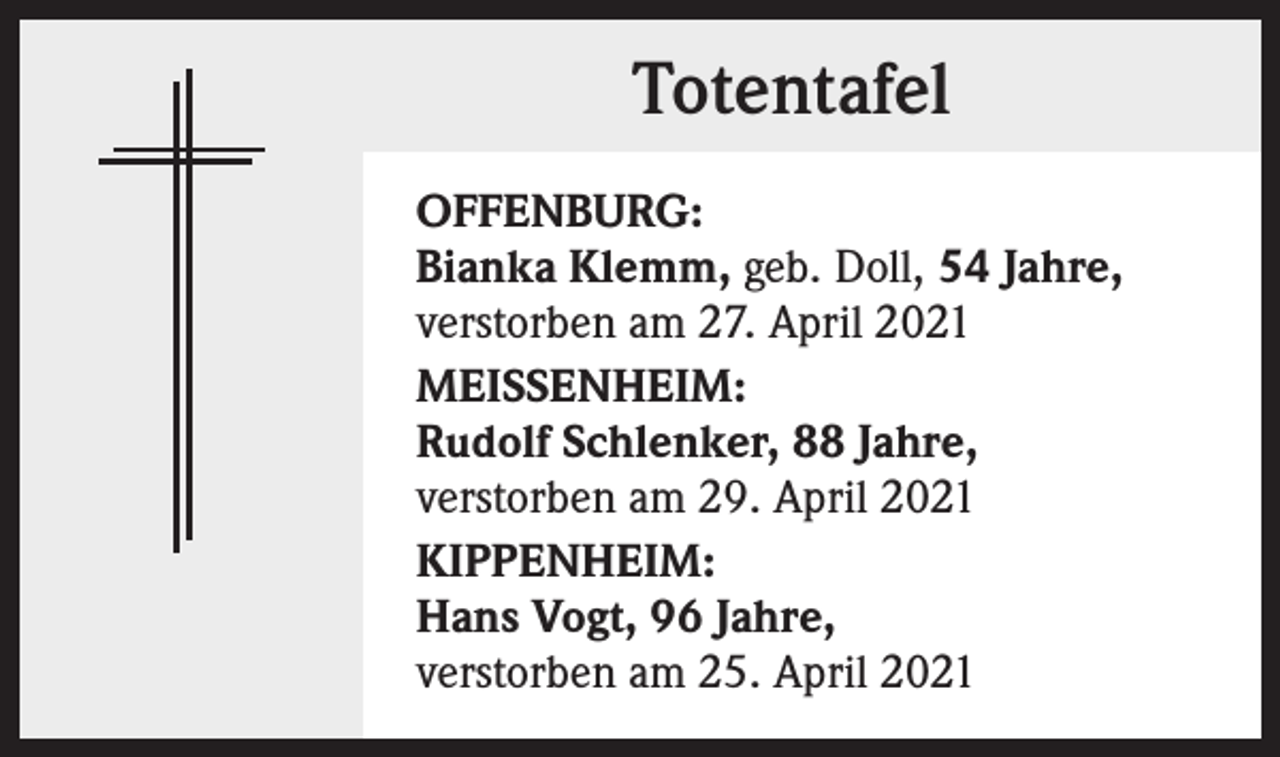 <p>Totentafel<br />OFFENBURG:<br />Bianka Klemm, geb. Doll, 54 Jahre,<br />verstorben am 27. April 2021<br />MEISSENHEIM:<br />Rudolf Schlenker, 88 Jahre,<br />verstorben am 29. April 2021<br />KIPPENHEIM:<br />Hans Vogt, 96 Jahre,<br />verstorben am 25. April 2021</p>