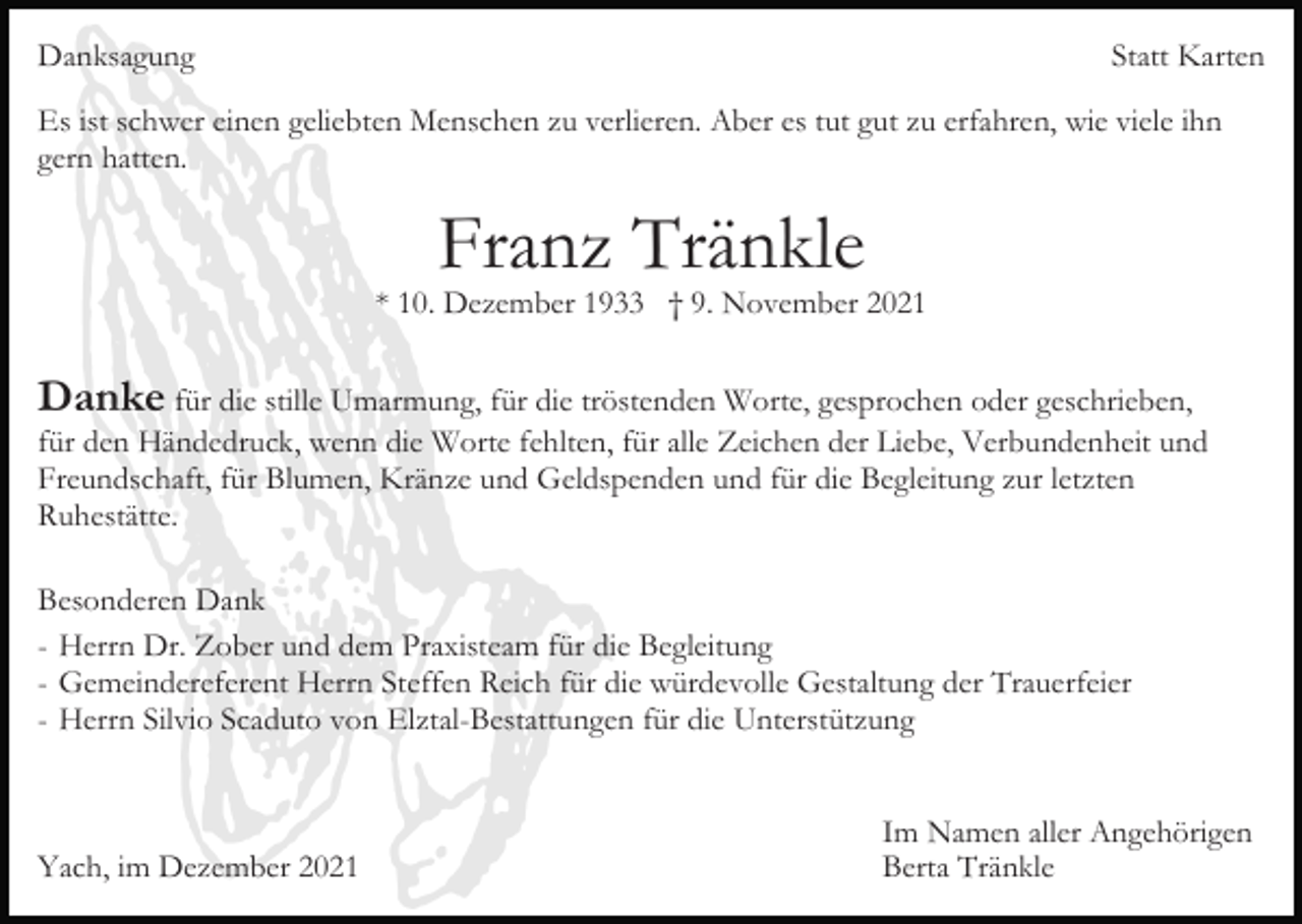 <p>Danksagung</p><p>Statt Karten</p><p>Es ist schwer einen geliebten Menschen zu verlieren. Aber es tut gut zu erfahren, wie viele ihn<br />gern hatten.</p><p>Franz Tränkle</p><p>* 10. Dezember 1933 † 9. November 2021</p><p>Danke für die stille Umarmung, für die tröstenden Worte, gesprochen oder geschrieben,<br />für den Händedruck, wenn die Worte fehlten, für alle Zeichen der Liebe, Verbundenheit und<br />Freundschaft, für Blumen, Kränze und Geldspenden und für die Begleitung zur letzten<br />Ruhestätte.<br />Besonderen Dank<br />- Herrn Dr. Zober und dem Praxisteam für die Begleitung<br />- Gemeindereferent Herrn Steffen Reich für die würdevolle Gestaltung der Trauerfeier<br />- Herrn Silvio Scaduto von Elztal-Bestattungen für die Unterstützung</p><p>Yach, im Dezember 2021</p><p>Im Namen aller Angehörigen<br />Berta Tränkle</p>