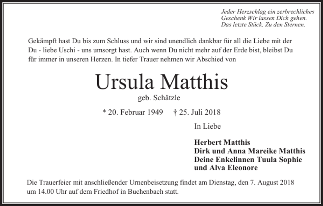 <p>Jeder Herzschlag ein zerbrechliches<br />Geschenk Wir lassen Dich gehen.<br />Das letzte Stück. Zu den Sternen.</p><p>Gekämpft hast Du bis um Schluss und wir sind unendlich dankbar für all die Liebe mit der<br />Du - liebe Uschi - uns umsorgt hast. Auch wenn Du nicht mehr auf der Erde bist, bleibst Du<br />für immer in unseren Her en. In tiefer Trauer nehmen wir Abschied von</p><p>Ursula Matthis<br />geb. Schät le<br />* 20. Februar 1949</p><p>† 25. Juli 2018<br />In Liebe<br />Herbert Matthis<br />Dirk und Anna Mareike Matthis<br />Deine Enkelinnen Tuula Sophie<br />und Alva Eleonore</p><p>Die Trauerfeier mit anschließender Urnenbeiset ung findet am Dienstag, den 7. August 2018<br />um 14.00 Uhr auf dem Friedhof in Buchenbach statt.</p>