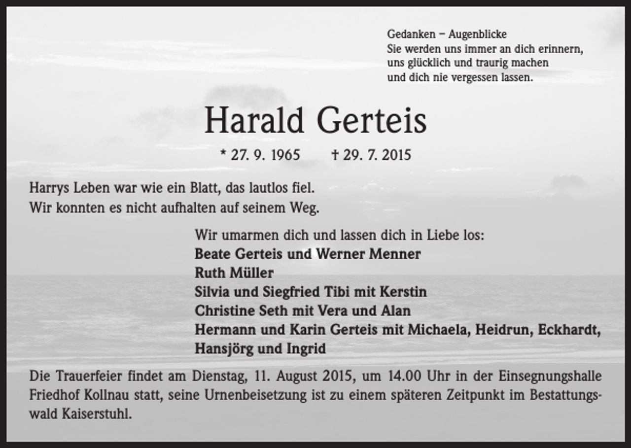 <p>Gedanken – Augenblicke<br />Sie werden uns immer an dich erinnern,<br />uns glücklich und traurig machen<br />und dich nie vergessen lassen.</p><p>Harald Gerteis<br />* 27. 9. 1965 † 29. 7. 2015<br />Harrys Leben war wie ein Blatt, das lautlos fiel.<br />Wir konnten es nicht aufhalten auf seinem Weg.<br />Wir umarmen dich und lassen dich in Liebe los:<br />Beate Gerteis und Werner Menner<br />Ruth Müller<br />Silvia und Siegfried Tibi mit Kerstin<br />Christine Seth mit Vera und Alan<br />Hermann und Karin Gerteis mit Michaela, Heidrun, Eckhardt,<br />Hansjörg und Ingrid<br />Die Trauerfeier findet am Dienstag, 11. August 2015, um 14.00 Uhr in der Einsegnungshalle<br />Friedhof Kollnau statt, seine Urnenbeisetzung ist zu einem späteren Zeitpunkt im Bestattungswald Kaiserstuhl.</p>