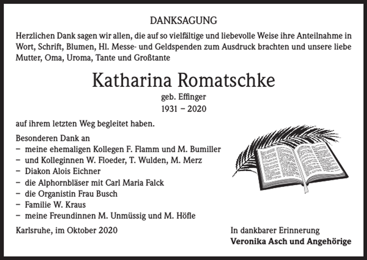 <p>DANKSAGUNG<br />Herzlichen Dank sagen wir allen, die auf so vielfältige und liebevolle Weise ihre Anteilnahme in<br />Wort, Schrift, Blumen, Hl. Messe- und Geldspenden zum Ausdruck brachten und unsere liebe<br />Mutter, Oma, Uroma, Tante und Großtante</p><p>Katharina Romatschke<br />geb. Effinger<br />1931 – 2020</p><p>auf ihrem letzten Weg begleitet haben.<br />Besonderen Dank an<br />– meine ehemaligen Kollegen F. Flamm und M. Bumiller<br />– und Kolleginnen W. Floeder, T. Wulden, M. Merz<br />– Diakon Alois Eichner<br />– die Alphornbläser mit Carl Maria Falck<br />– die Organistin Frau Busch<br />– Familie W. Kraus<br />– meine Freundinnen M. Unmüssig und M. Höfle<br />Karlsruhe, im Oktober 2020 In dankbarer Erinnerung<br />Veronika Asch und Angehörige</p>