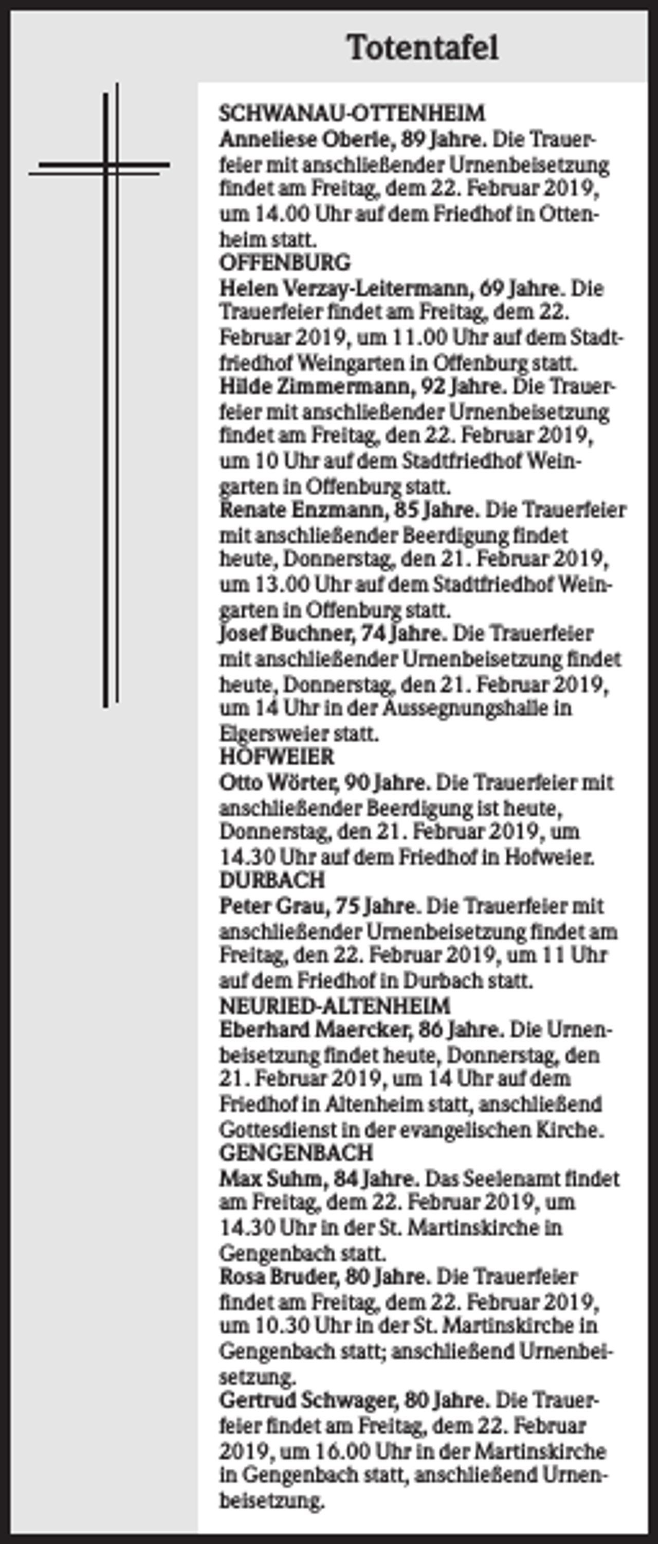 <p>Totentafel<br />SCHWANAU-OTTENHEIM<br />Anneliese Oberle, 89 Jahre. Die Trauerfeier mit anschließender Urnenbeisetzung<br />findet am Freitag, dem 22. Februar 2019,<br />um 14.00 Uhr auf dem Friedhof in Ottenheim statt.<br />OFFENBURG<br />Helen Verzay-Leitermann, 69 Jahre. Die<br />Trauerfeier findet am Freitag, dem 22.<br />Februar 2019, um 11.00 Uhr auf dem Stadtfriedhof Weingarten in Offenburg statt.<br />Hilde Zimmermann, 92 Jahre. Die Trauerfeier mit anschließender Urnenbeisetzung<br />findet am Freitag, den 22. Februar 2019,<br />um 10 Uhr auf dem Stadtfriedhof Weingarten in Offenburg statt.<br />Renate Enzmann, 85 Jahre. Die Trauerfeier<br />mit anschließender Beerdigung findet<br />heute, Donnerstag, den 21. Februar 2019,<br />um 13.00 Uhr auf dem Stadtfriedhof Weingarten in Offenburg statt.<br />Josef Buchner, 74 Jahre. Die Trauerfeier<br />mit anschließender Urnenbeisetzung findet<br />heute, Donnerstag, den 21. Februar 2019,<br />um 14 Uhr in der Aussegnungshalle in<br />Elgersweier statt.<br />HOFWEIER<br />Otto Wörter, 90 Jahre. Die Trauerfeier mit<br />anschließender Beerdigung ist heute,<br />Donnerstag, den 21. Februar 2019, um<br />14.30 Uhr auf dem Friedhof in Hofweier.<br />DURBACH<br />Peter Grau, 75 Jahre. Die Trauerfeier mit<br />anschließender Urnenbeisetzung findet am<br />Freitag, den 22. Februar 2019, um 11 Uhr<br />auf dem Friedhof in Durbach statt.<br />NEURIED-ALTENHEIM<br />Eberhard Maercker, 86 Jahre. Die Urnenbeisetzung findet heute, Donnerstag, den<br />21. Februar 2019, um 14 Uhr auf dem<br />Friedhof in Altenheim statt, anschließend<br />Gottesdienst in der evangelischen Kirche.<br />GENGENBACH<br />Max Suhm, 84 Jahre. Das Seelenamt findet<br />am Freitag, dem 22. Februar 2019, um<br />14.30 Uhr in der St. Martinskirche in<br />Gengenbach statt.<br />Rosa Bruder, 80 Jahre. Die Trauerfeier<br />findet am Freitag, dem 22. Februar 2019,<br />um 10.30 Uhr in der St. Martinskirche in<br />Gengenbach statt; anschließend Urnenbeisetzung.<br />Gertrud Schwager, 80 Jahre. Die Trauerfeier findet am Freitag, dem 22. Februar<br />2019, um 16.00 Uhr in der Martinskirche<br />in Gengenbach statt, anschließend Urnenbeisetzung.</p>