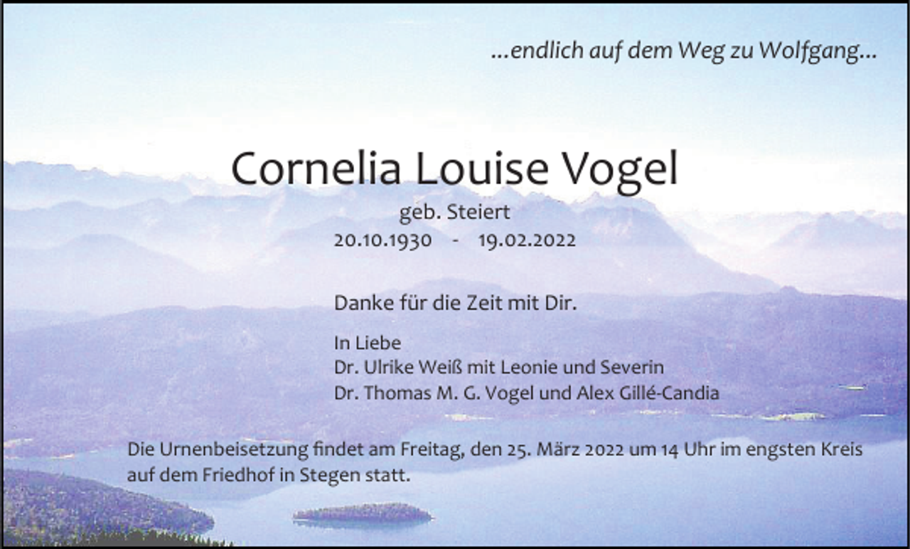 <p>...endlich auf dem Weg zu Wolfgang...</p><p>Cornelia Louise Vogel<br />geb. Steiert<br />20.10.1930 - 19.02.2022<br />Danke für die Zeit mit Dir.<br />In Liebe<br />Dr. Ulrike Weiß mit Leonie und Severin<br />Dr. Thomas M. G. Vogel und Alex Gillé-Candia<br />Die Urnenbeisetzung findet am Freitag, den 25. März 2022 um 14 Uhr im engsten Kreis<br />auf dem Friedhof in Stegen statt.</p>