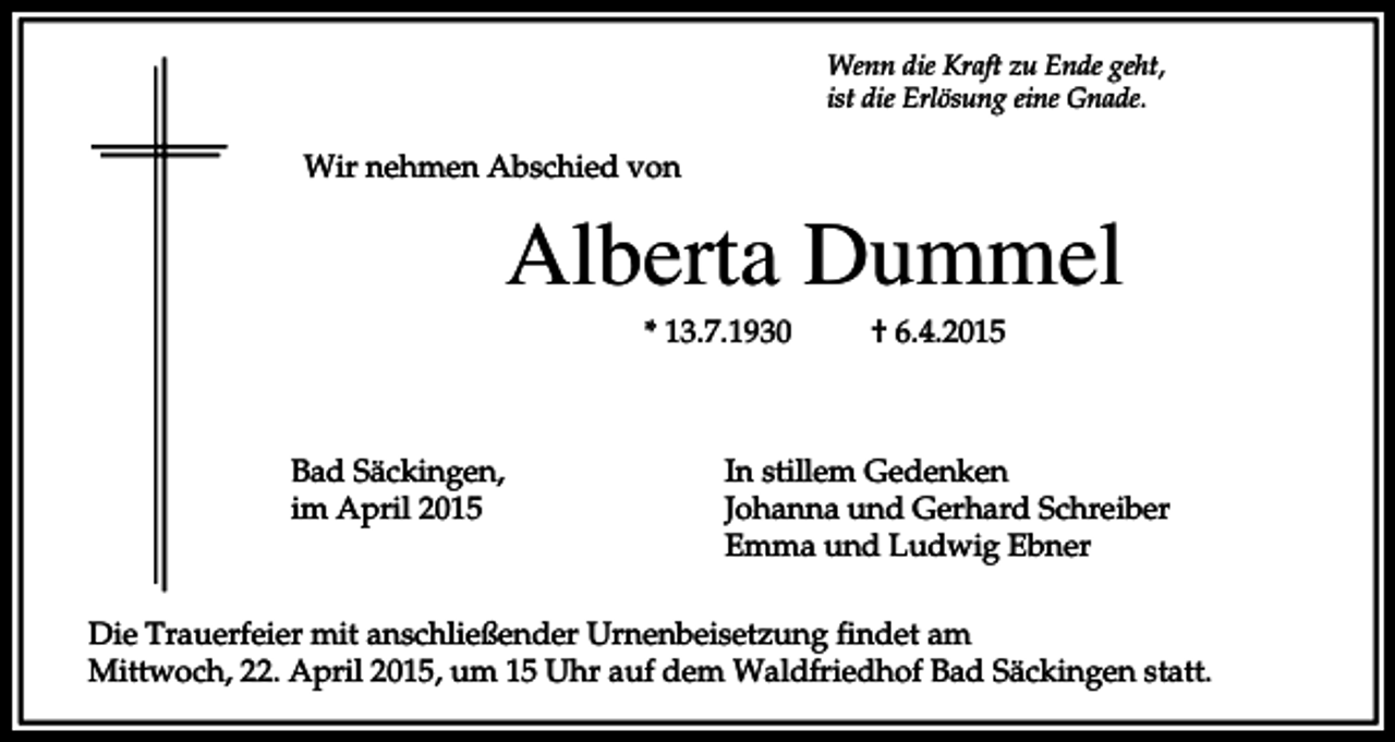 <p>Wenn die Kraft zu Ende geht,<br />ist die Erlösung eine Gnade.</p><p>Wir nehmen Abschied von</p><p>Alberta Dummel<br />* 13.7.1930</p><p>Bad Säckingen,<br />im April 2015</p><p>† 6.4.2015</p><p>In stillem Gedenken<br />Johanna und Gerhard Schreiber<br />Emma und Ludwig Ebner</p><p>Die Trauerfeier mit anschließender Urnenbeisetzung findet am<br />Mittwoch, 22. April 2015, um 15 Uhr auf dem Waldfriedhof Bad Säckingen statt.</p>