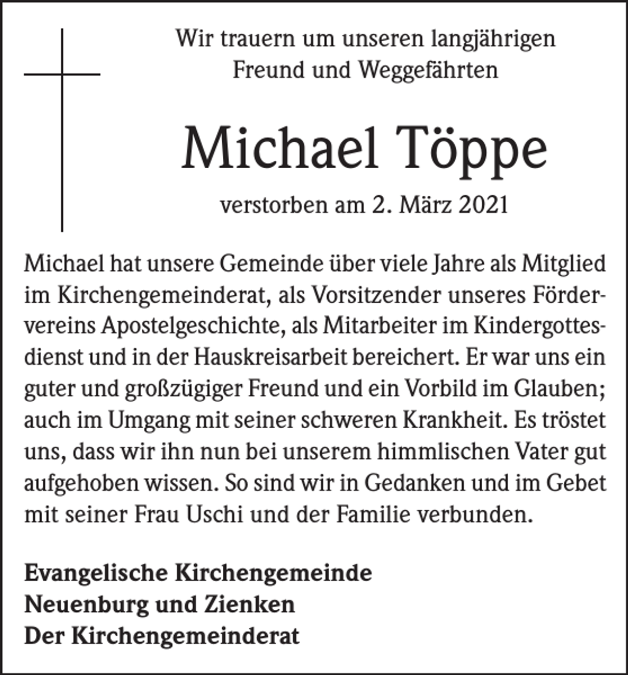 <p>Wir trauern um unseren langjährigen<br />Freund und Weggefährten</p><p>Michael Töppe<br />verstorben am 2. März 2021<br />Michael hat unsere Gemeinde über viele Jahre als ­Mitglied<br />im Kirchengemeinderat, als Vorsitzender unseres Fördervereins Apostelgeschichte, als Mitarbeiter im Kindergottesdienst und in der Hauskreisarbeit bereichert. Er war uns ein<br />guter und großzügiger Freund und ein Vorbild im Glauben;<br />auch im Umgang mit seiner schweren Krankheit. Es tröstet<br />uns, dass wir ihn nun bei unserem himmlischen Vater gut<br />aufgehoben wissen. So sind wir in Gedanken und im Gebet<br />mit seiner Frau Uschi und der Familie verbunden.<br />Evangelische Kirchengemeinde<br />Neuenburg und Zienken<br />Der Kirchengemeinderat</p>