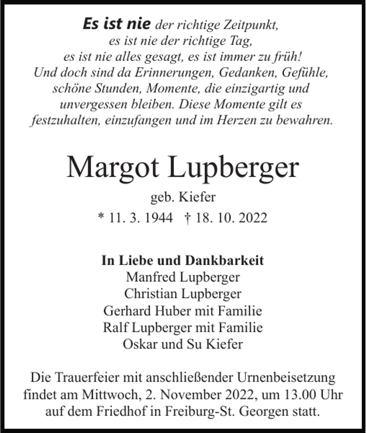 <p>Es ist nie der richtige Zeitpunkt,</p><p>es ist nie der richtige Tag,<br />es ist nie alles gesagt, es ist immer zu früh!<br />Und doch sind da Erinnerungen, Gedanken, Gefühle,<br />schöne Stunden, Momente, die einzigartig und<br />unvergessen bleiben. Diese Momente gilt es<br />festzuhalten, einzufangen und im Herzen zu bewahren.</p><p>Margot Lupberger<br />geb. Kiefer<br />* 11. 3. 1944 † 18. 10. 2022<br />In Liebe und Dankbarkeit<br />Manfred Lupberger<br />Christian Lupberger<br />Gerhard Huber mit Familie<br />Ralf Lupberger mit Familie<br />Oskar und Su Kiefer<br />Die Trauerfeier mit anschließender Urnenbeisetzung<br />findet am Mittwoch, 2. November 2022, um 13.00 Uhr<br />auf dem Friedhof in Freiburg-St. Georgen statt.</p>