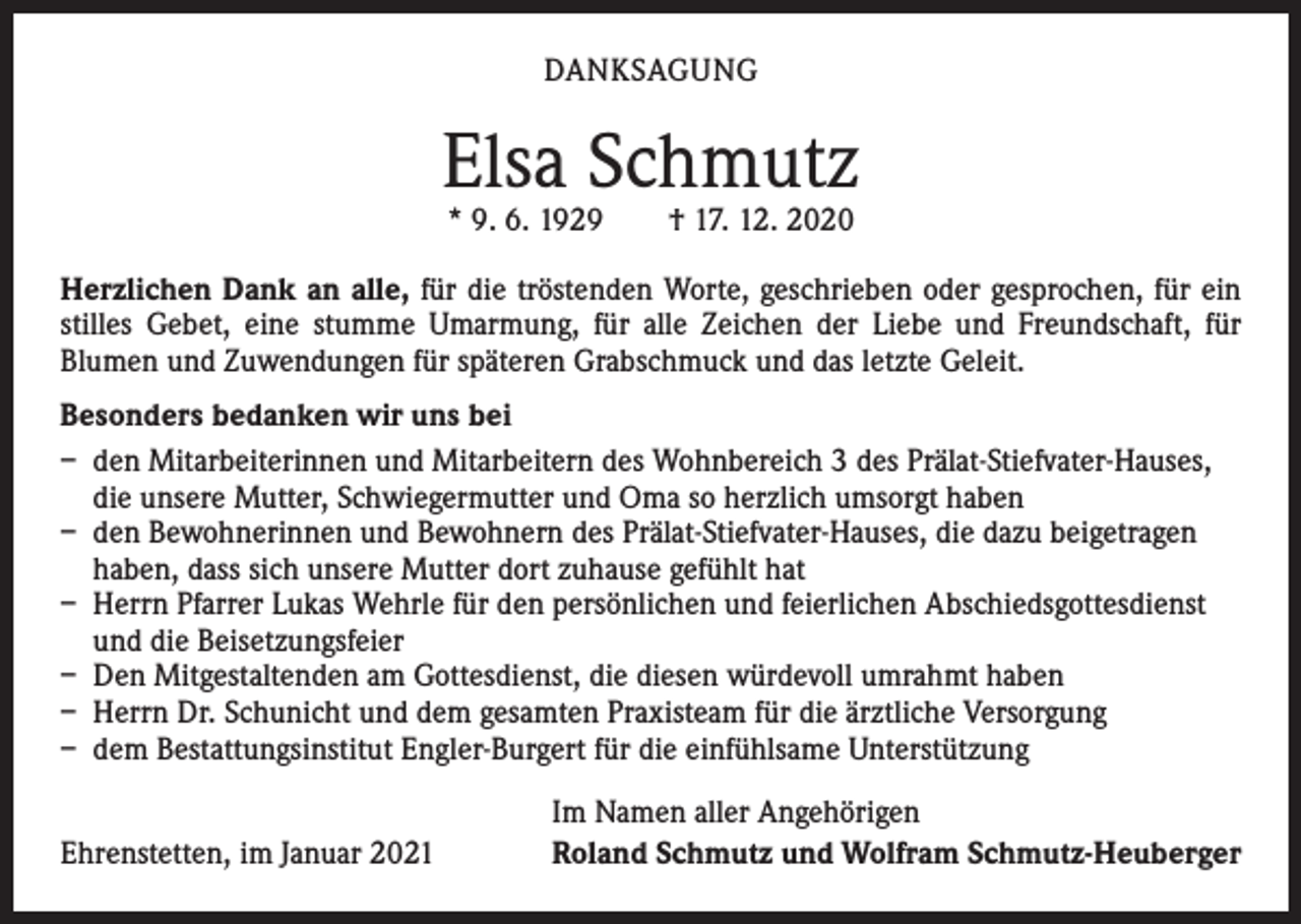 <p>DANKSAGUNG</p><p>Elsa Schmutz<br />* 9. 6. 1929 † 17. 12. 2020</p><p>Herzlichen Dank an alle, für die tröstenden Worte, geschrieben oder gesprochen, für ein<br />stilles Gebet, eine stumme Umarmung, für alle Zeichen der Liebe und Freundschaft, für<br />­Blumen und Zuwendungen für späteren Grabschmuck und das letzte Geleit.<br />Besonders bedanken wir uns bei<br />– den Mitarbeiterinnen und Mitarbeitern des Wohnbereich 3 des Prälat-Stiefvater-Hauses,<br />die unsere Mutter, Schwiegermutter und Oma so herzlich umsorgt haben<br />– den Bewohnerinnen und Bewohnern des Prälat-Stiefvater-Hauses, die dazu beigetragen<br />haben, dass sich unsere Mutter dort zuhause gefühlt hat<br />– Herrn Pfarrer Lukas Wehrle für den persönlichen und feierlichen Abschiedsgottesdienst<br />und die Beisetzungsfeier<br />– Den Mitgestaltenden am Gottesdienst, die diesen würdevoll umrahmt haben<br />– Herrn Dr. Schunicht und dem gesamten Praxisteam für die ärztliche Versorgung<br />– dem Bestattungsinstitut Engler-Burgert für die einfühlsame Unterstützung</p><p>Ehrenstetten, im Januar 2021</p><p>Im Namen aller Angehörigen<br />Roland Schmutz und Wolfram Schmutz-Heuberger</p>