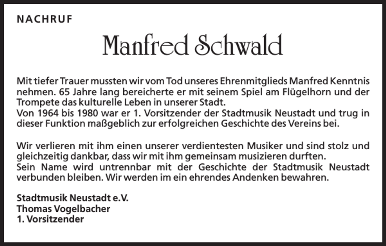 <p>N A CH RU F</p><p>Manfred Schwald<br />Mit tiefer Trauer mussten wir vom Tod unseres Ehrenmitglieds Manfred Kenntnis<br />nehmen. 65 Jahre lang bereicherte er mit seinem Spiel am Flügelhorn und der<br />Trompete das kulturelle Leben in unserer Stadt.<br />Von 1964 bis 1980 war er 1. Vorsitzender der Stadtmusik Neustadt und trug in<br />dieser Funktion maßgeblich zur erfolgreichen Geschichte des Vereins bei.<br />Wir verlieren mit ihm einen unserer verdientesten Musiker und sind stolz und<br />gleichzeitig dankbar, dass wir mit ihm gemeinsam musizieren durften.<br />Sein Name wird untrennbar mit der Geschichte der Stadtmusik Neustadt<br />verbunden bleiben. Wir werden im ein ehrendes Andenken bewahren.<br />Stadtmusik Neustadt e.V.<br />Thomas Vogelbacher<br />1. Vorsitzender</p>