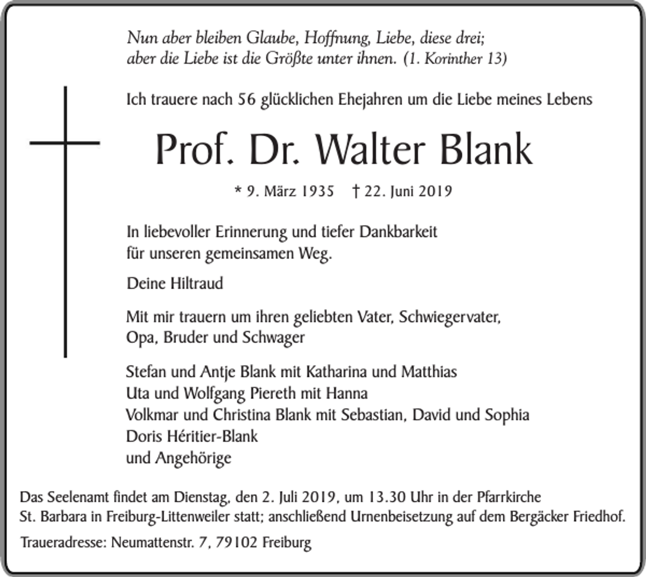 <p>Nun aber bleiben Glaube, Hoffnung, Liebe, diese drei;<br />aber die Liebe ist die Größte unter ihnen. (1. Korinther 13)<br />Ich trauere nach 56 glücklichen Ehejahren um die Liebe meines Lebens</p><p>Prof. Dr. Walter Blank<br />* 9. März 1935</p><p>22. Juni 2019</p><p>In liebevoller Erinnerung und tiefer Dankbarkeit<br />für unseren gemeinsamen Weg.<br />Deine Hiltraud<br />Mit mir trauern um ihren geliebten Vater, Schwiegervater,<br />Opa, Bruder und Schwager<br />Stefan und Antje Blank mit Katharina und Matthias<br />Uta und Wolfgang Piereth mit Hanna<br />Volkmar und Christina Blank mit Sebastian, David und Sophia<br />Doris Héritier-Blank<br />und Angehörige<br />Das Seelenamt findet am Dienstag, den 2. Juli 2019, um 13.30 Uhr in der Pfarrkirche<br />St. Barbara in Freiburg-Littenweiler statt; anschließend Urnenbeisetzung auf dem Bergäcker Friedhof.<br />Traueradresse: Neumattenstr. 7, 79102 Freiburg</p>