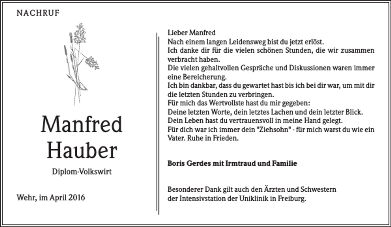 <p>N A CHR UF</p><p>Manfred<br />Hauber</p><p>Lieber Manfred<br />Nach einem langen Leidensweg bist du jetzt erlöst.<br />Ich danke dir für die vielen schönen Stunden, die wir zusammen<br />verbracht haben.<br />Die vielen gehaltvollen Gespräche und Diskussionen waren immer<br />eine Bereicherung.<br />Ich bin dankbar, dass du gewartet hast bis ich bei dir war, um mit dir<br />die letzten Stunden zu verbringen.<br />Für mich das Wertvollste hast du mir gegeben:<br />Deine letzten Worte, dein letztes Lachen und dein letzter Blick.<br />Dein Leben hast du vertrauensvoll in meine Hand gelegt.<br />Für dich war ich immer dein "Ziehsohn" - für mich warst du wie ein<br />Vater. Ruhe in Frieden.<br />Boris Gerdes mit Irmtraud und Familie</p><p>Diplom-Volkswirt<br />Wehr, im April 2016</p><p>Besonderer Dank gilt auch den Ärzten und Schwestern<br />der Intensivstation der Uniklinik in Freiburg.</p>