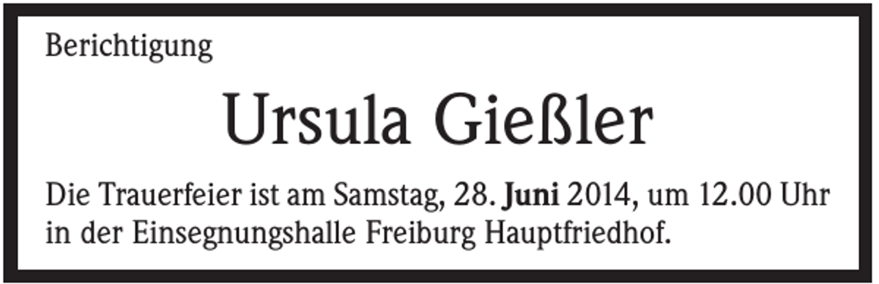 <p>Berichtigung</p><p>Ursula Gießler<br />Die Trauerfeier ist am Samstag, 28. Juni 2014, um 12.00 Uhr<br />in der Einsegnungshalle Freiburg Hauptfriedhof.</p>