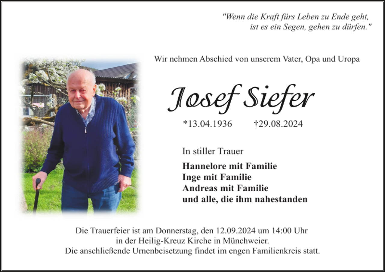 <p>"Wenn die Kraft fürs Leben zu Ende geht,<br />ist es ein Segen, gehen zu dürfen."</p><p>Wir nehmen Abschied von unserem Vater, Opa und Uropa</p><p>*13.04.1936</p><p>†29.08.2024</p><p>In stiller Trauer<br />Hannelore mit Familie<br />Inge mit Familie<br />Andreas mit Familie<br />und alle, die ihm nahestanden<br />Die Trauerfeier ist am Donnerstag, den 12.09.2024 um 14:00 Uhr<br />in der Heilig-Kreuz Kirche in Münchweier.<br />Die anschließende Urnenbeisetzung findet im engen Familienkreis statt.</p>