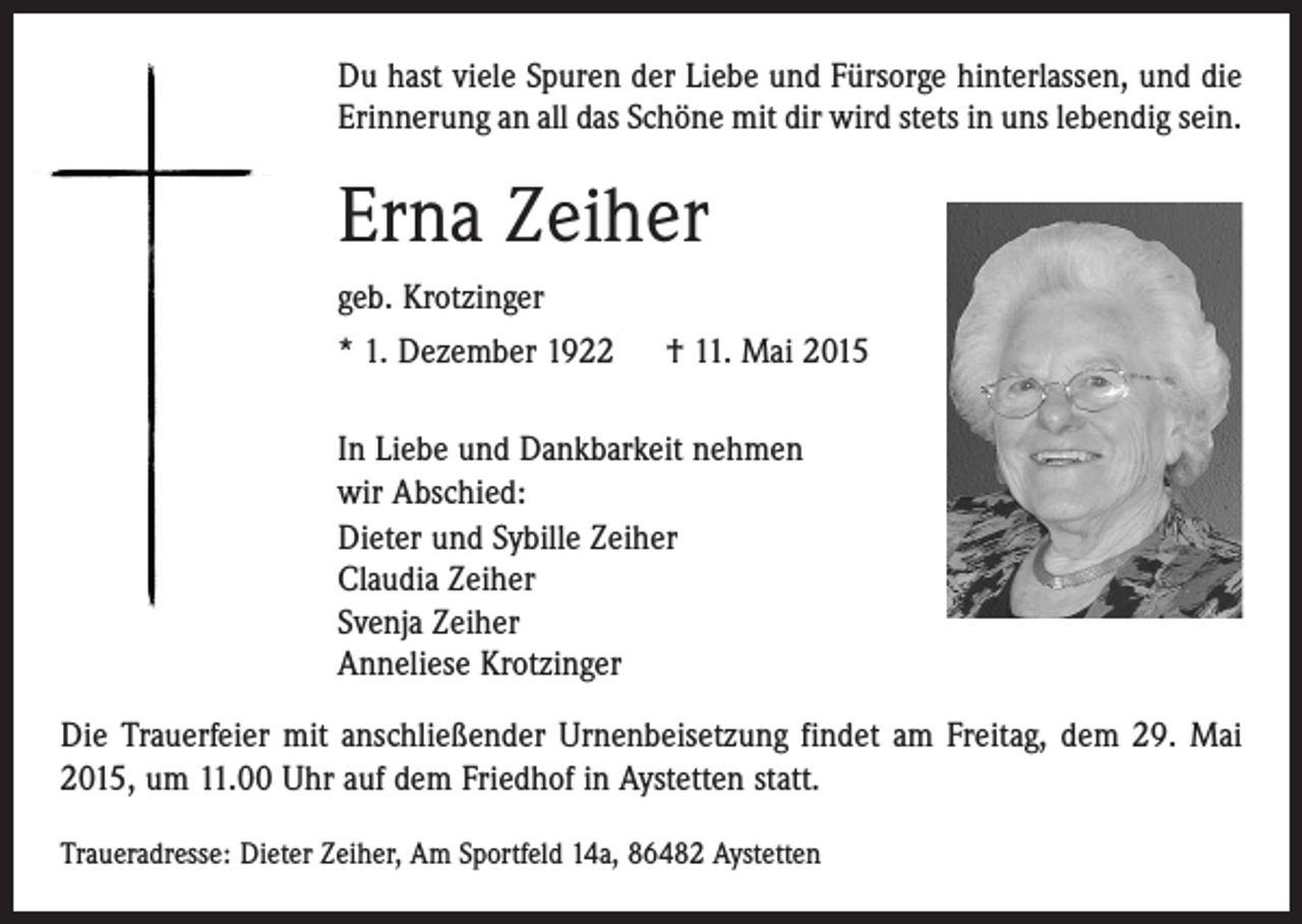<p>Du hast viele Spuren der Liebe und Fürsorge hinterlassen, und die<br />Erinnerung an all das Schöne mit dir wird stets in uns lebendig sein.</p><p>Erna Zeiher<br />geb. Krotzinger<br />* 1. Dezember 1922 † 11. Mai 2015<br />In Liebe und Dankbarkeit nehmen<br />wir Abschied:<br />Dieter und Sybille Zeiher<br />Claudia Zeiher<br />Svenja Zeiher<br />Anneliese Krotzinger<br />Die Trauerfeier mit anschließender Urnenbeisetzung findet am Freitag, dem 29. Mai<br />2015, um 11.00 Uhr auf dem Friedhof in Aystetten statt.<br />Traueradresse: Dieter Zeiher, Am Sportfeld 14a, 86482 Aystetten</p>