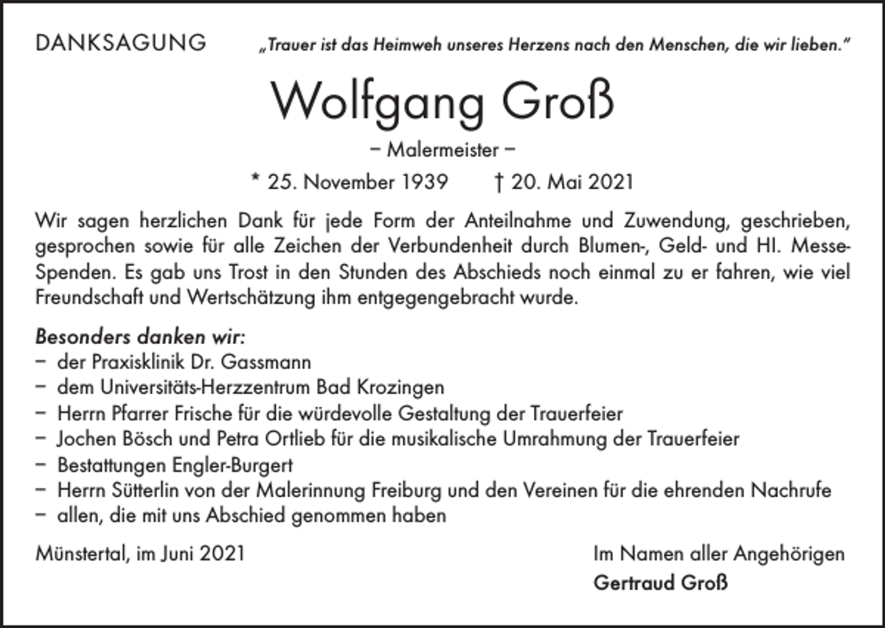 <p>DANKSAGUNG</p><p>„Trauer ist das Heimweh unseres Herzens nach den Menschen, die wir lieben.“</p><p>Wolfgang Groß<br />– Malermeister –<br />* 25. November 1939 † 20. Mai 2021<br />Wir sagen herzlichen Dank für jede Form der Anteilnahme und Zuwendung, geschrieben,<br />­ esprochen sowie für alle Zeichen der Verbundenheit durch Blumen-, Geld- und HI. Messe-­<br />g<br />Spenden. Es gab uns Trost in den Stunden des Abschieds noch einmal zu er fahren, wie viel<br />Freundschaft und Wertschätzung ihm entgegen­gebracht wurde.</p><p>Besonders danken wir:<br />– der Praxisklinik Dr. Gassmann<br />– dem Universitäts-Herzzentrum Bad Krozingen<br />– Herrn Pfarrer Frische für die würdevolle Gestaltung der Trauerfeier<br />– Jochen Bösch und Petra Ortlieb für die musikalische Umrahmung der Trauerfeier<br />– Bestattungen Engler-Burgert<br />– Herrn Sütterlin von der Malerinnung Freiburg und den Vereinen für die ehrenden Nachrufe<br />– allen, die mit uns Abschied genommen haben<br />Münstertal, im Juni 2021</p><p>Im Namen aller Angehörigen<br />Gertraud Groß</p>