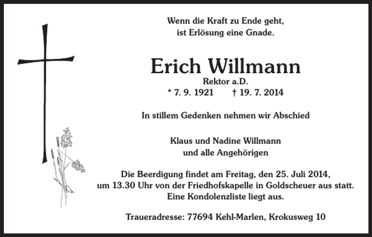 <p>Wenn die Kraft zu Ende geht,<br />ist Erlösung eine Gnade.</p><p>Erich Willmann<br />Rektor a.D.<br />* 7. 9. 1921 † 19. 7. 2014</p><p>In stillem Gedenken nehmen wir Abschied<br />Klaus und Nadine Willmann<br />und alle Angehörigen<br />Die Beerdigung findet am Freitag, den 25. Juli 2014,<br />um 13.30 Uhr von der Friedhofskapelle in Goldscheuer aus statt.<br />Eine Kondolenzliste liegt aus.<br />Traueradresse: 77694 Kehl-Marlen, Krokusweg 10</p>