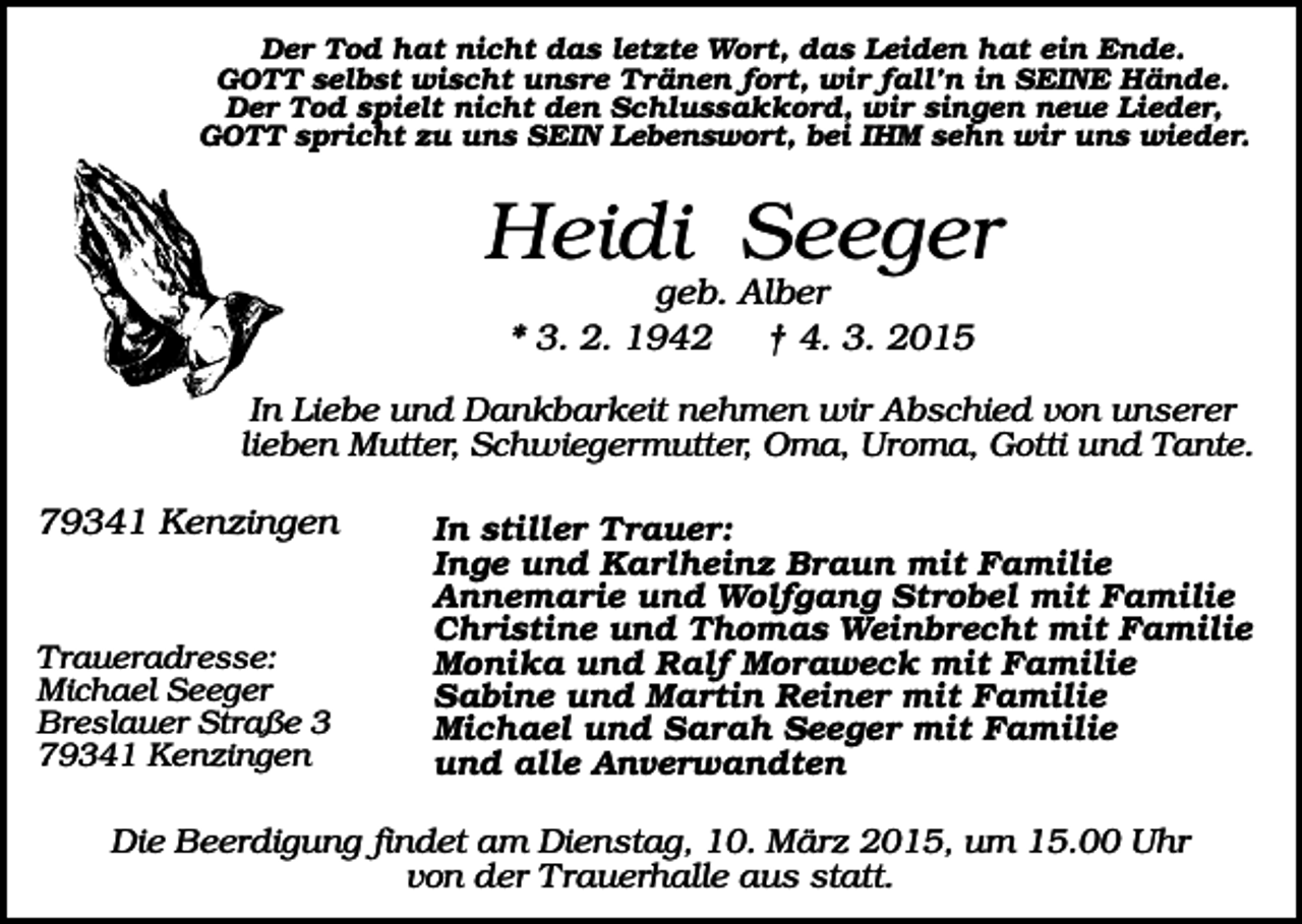 <p>Der Tod hat nicht das letzte Wort, das Leiden hat ein Ende.<br />GOTT selbst wischt unsre Tränen fort, wir fall’n in SEINE Hände.<br />Der Tod spielt nicht den Schlussakkord, wir singen neue Lieder,<br />GOTT spricht zu uns SEIN Lebenswort, bei IHM sehn wir uns wieder.</p><p>Heidi Seeger<br />geb. Alber<br />* 3. 2. 1942<br />† 4. 3. 2015<br />In Liebe und Dankbarkeit nehmen wir Abschied von unserer<br />lieben Mutter, Schwiegermutter, Oma, Uroma, Gotti und Tante.</p><p>79341 Kenzingen</p><p>Traueradresse:<br />Michael Seeger<br />Breslauer Straße 3<br />79341 Kenzingen</p><p>In stiller Trauer:<br />Inge und Karlheinz Braun mit Familie<br />Annemarie und Wolfgang Strobel mit Familie<br />Christine und Thomas Weinbrecht mit Familie<br />Monika und Ralf Moraweck mit Familie<br />Sabine und Martin Reiner mit Familie<br />Michael und Sarah Seeger mit Familie<br />und alle Anverwandten</p><p>Die Beerdigung findet am Dienstag, 10. März 2015, um 15.00 Uhr<br />von der Trauerhalle aus statt.</p>