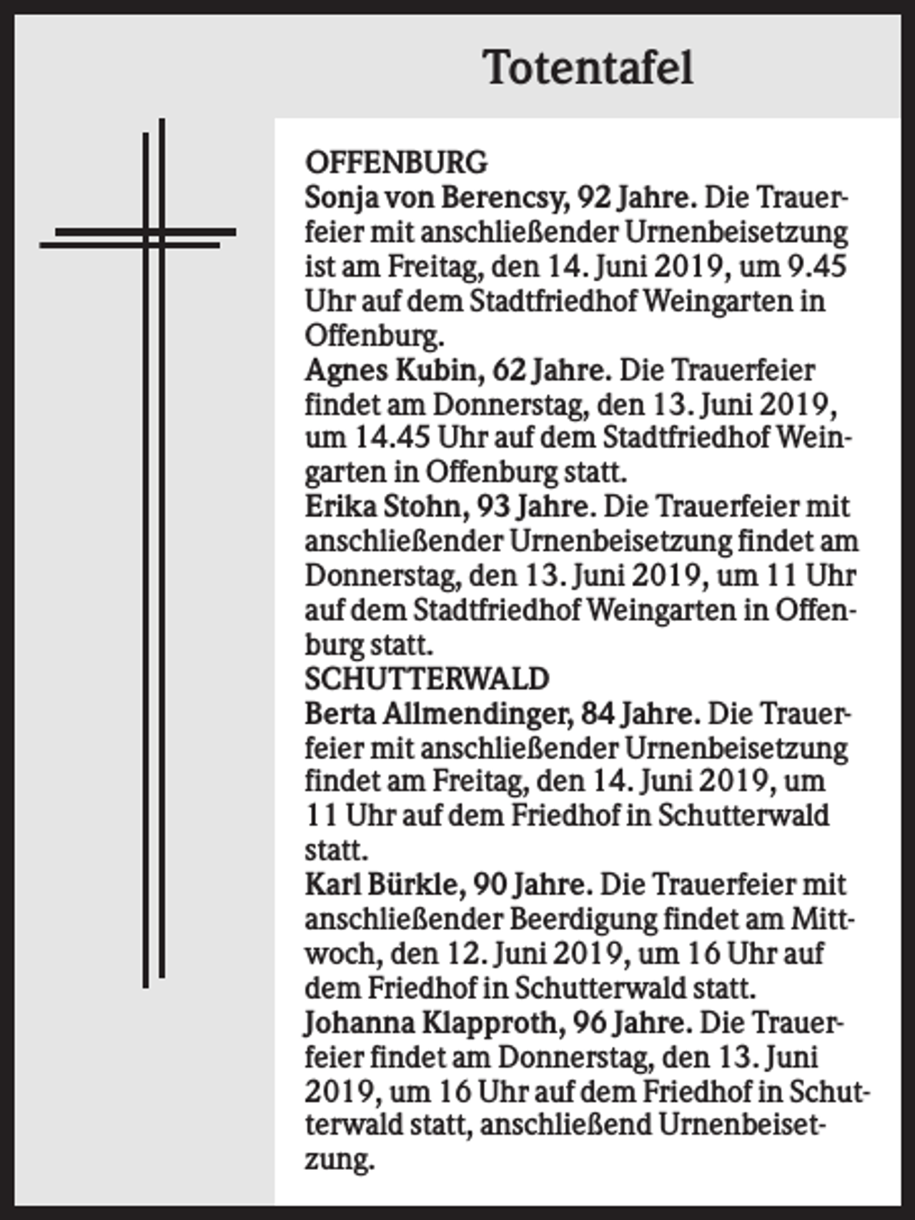 <p>Totentafel<br />OFFENBURG<br />Sonja von Berencsy, 92 Jahre. Die Trauerfeier mit anschließender Urnenbeisetzung<br />ist am Freitag, den 14. Juni 2019, um 9.45<br />Uhr auf dem Stadtfriedhof Weingarten in<br />Offenburg.<br />Agnes Kubin, 62 Jahre. Die Trauerfeier<br />findet am Donnerstag, den 13. Juni 2019,<br />um 14.45 Uhr auf dem Stadtfriedhof Weingarten in Offenburg statt.<br />Erika Stohn, 93 Jahre. Die Trauerfeier mit<br />anschließender Urnenbeisetzung findet am<br />Donnerstag, den 13. Juni 2019, um 11 Uhr<br />auf dem Stadtfriedhof Weingarten in Offenburg statt.<br />SCHUTTERWALD<br />Berta Allmendinger, 84 Jahre. Die Trauerfeier mit anschließender Urnenbeisetzung<br />findet am Freitag, den 14. Juni 2019, um<br />11 Uhr auf dem Friedhof in Schutterwald<br />statt.<br />Karl Bürkle, 90 Jahre. Die Trauerfeier mit<br />anschließender Beerdigung findet am Mittwoch, den 12. Juni 2019, um 16 Uhr auf<br />dem Friedhof in Schutterwald statt.<br />Johanna Klapproth, 96 Jahre. Die Trauerfeier findet am Donnerstag, den 13. Juni<br />2019, um 16 Uhr auf dem Friedhof in Schutterwald statt, anschließend Urnenbeisetzung.</p>