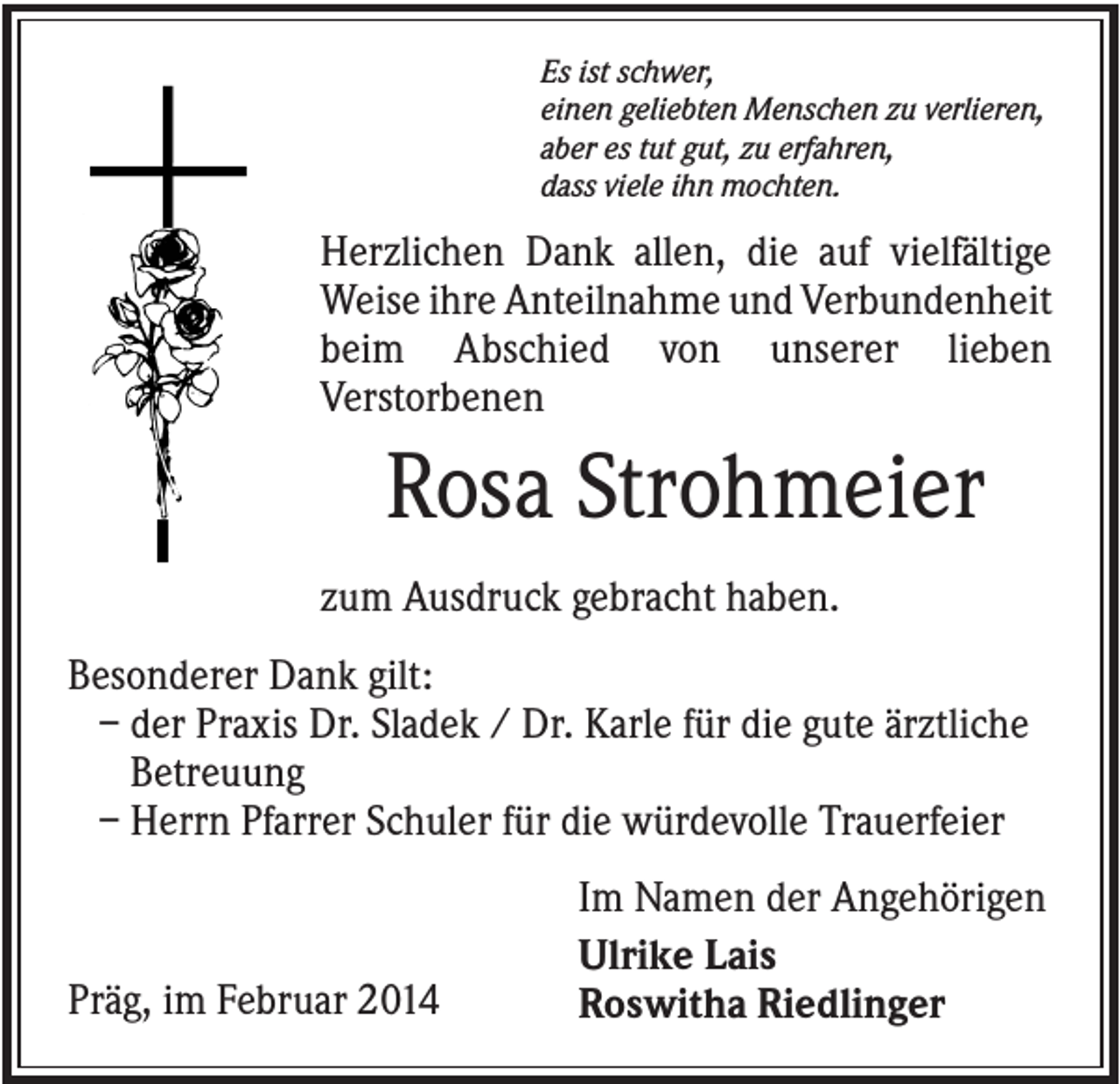 <p>Es ist schwer,<br />einen geliebten Menschen zu verlieren,<br />aber es tut gut, zu erfahren,<br />dass viele ihn mochten.</p><p>Herzlichen Dank allen, die auf vielfältige<br />Weise ihre Anteilnahme und Verbundenheit<br />beim Abschied von unserer lieben<br />Verstorbenen</p><p>Rosa Strohmeier<br />zum Ausdruck gebracht haben.<br />Besonderer Dank gilt:<br />– der Praxis Dr. Sladek / Dr. Karle für die gute ärztliche<br />Betreuung<br />– Herrn Pfarrer Schuler für die würdevolle Trauerfeier</p><p>Präg, im Februar 2014</p><p>Im Namen der Angehörigen<br />Ulrike Lais<br />Roswitha Riedlinger</p>