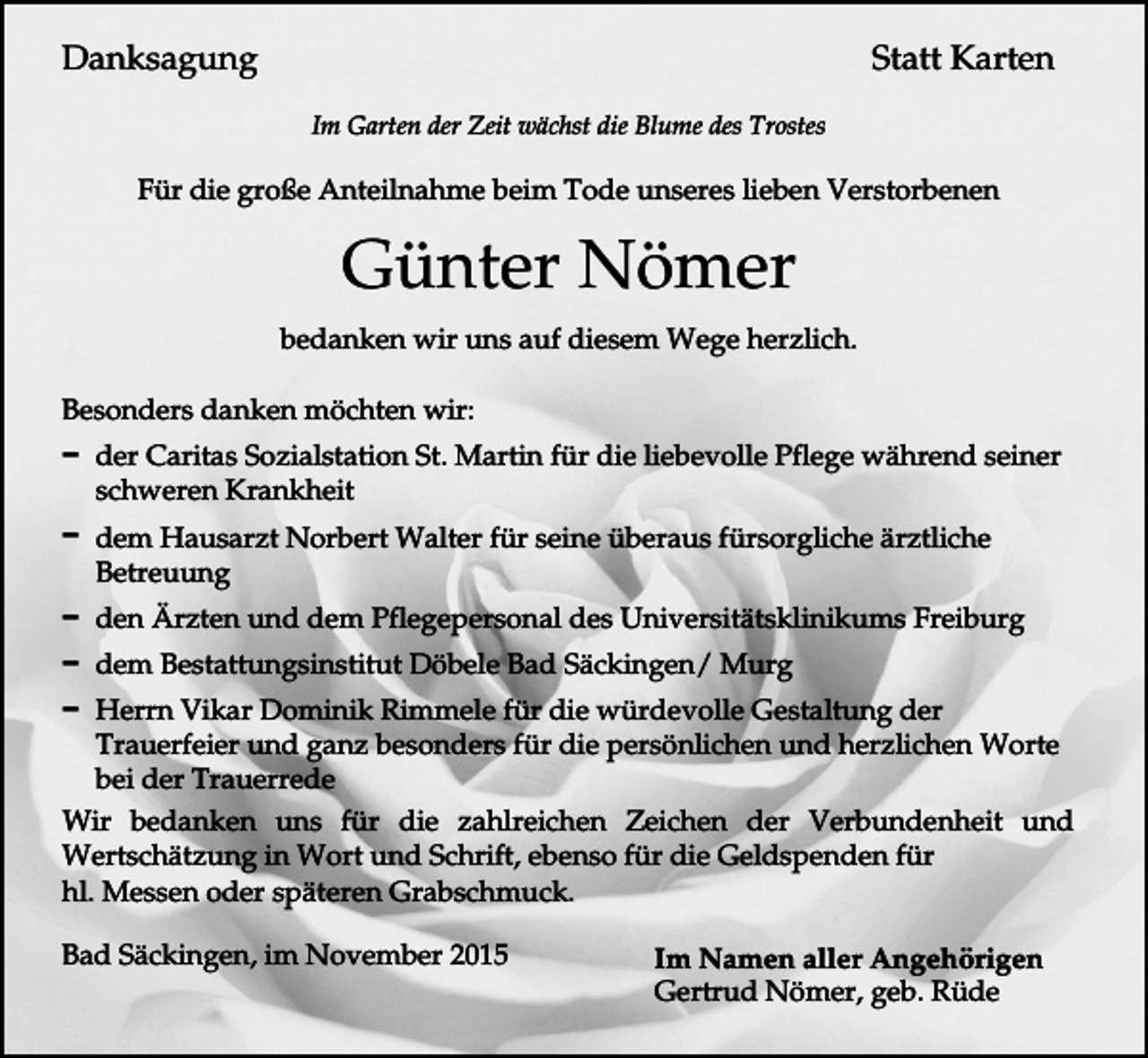 <p>Statt Karten</p><p>Danksagung<br />Im Garten der Zeit wächst die Blume des Trostes</p><p>Für die große Anteilnahme beim Tode unseres lieben Verstorbenen</p><p>Günter Nömer<br />bedanken wir uns auf diesem Wege herzlich.<br />Besonders danken möchten wir:<br />D der Caritas Sozialstation St. Martin für die liebevolle Pflege während seiner<br />schweren Krankheit<br />D dem Hausarzt Norbert Walter für seine überaus fürsorgliche ärztliche<br />Betreuung<br />D den Ärzten und dem Pflegepersonal des Universitätsklinikums Freiburg<br />D dem Bestattungsinstitut Döbele Bad Säckingen/ Murg<br />D Herrn Vikar Dominik Rimmele für die würdevolle Gestaltung der<br />Trauerfeier und ganz besonders für die persönlichen und herzlichen Worte<br />bei der Trauerrede<br />Wir bedanken uns für die zahlreichen Zeichen der Verbundenheit und<br />Wertschätzung in Wort und Schrift, ebenso für die Geldspenden für<br />hl. Messen oder späteren Grabschmuck.<br />Bad Säckingen, im November 2015</p><p>Im Namen aller Angehörigen<br />Gertrud Nömer, geb. Rüde</p>