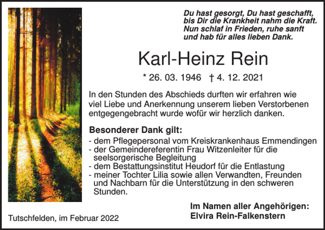 <p>Du hast gesorgt, Du hast geschafft,<br />bis Dir die Krankheit nahm die Kraft.<br />Nun schlaf in Frieden, ruhe sanft<br />und hab für alles lieben Dank.</p><p>Karl-Heinz Rein<br />* 26. 03. 1946 † 4. 12. 2021<br />In den Stunden des Abschieds durften wir erfahren wie<br />viel Liebe und Anerkennung unserem lieben Verstorbenen<br />entgegengebracht wurde wofür wir herzlich danken.</p><p>Besonderer Dank gilt:<br />- dem Pflegepersonal vom Kreiskrankenhaus Emmendingen<br />- der Gemeindereferentin Frau Witzenleiter für die<br />seelsorgerische Begleitung<br />- dem Bestattungsinstitut Heudorf für die Entlastung<br />- meiner Tochter Lilia sowie allen Verwandten, Freunden<br />und Nachbarn für die Unterstützung in den schweren<br />Stunden.<br />Tutschfelden, im Februar 2022</p><p>Im Namen aller Angehörigen:<br />Elvira Rein-Falkenstern</p>