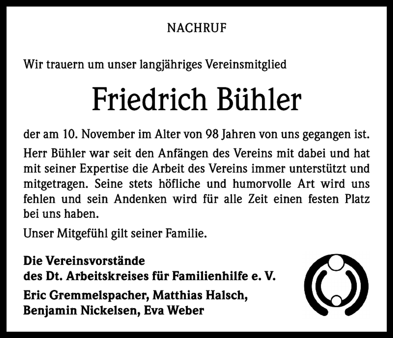 <p>NACHRUF<br />Wir trauern um unser langjähriges Vereinsmitglied</p><p>Friedrich Bühler<br />der am 10. November im Alter von 98 Jahren von uns gegangen ist.<br />Herr Bühler war seit den Anfängen des Vereins mit dabei und hat<br />mit seiner Expertise die Arbeit des Vereins immer unterstützt und<br />mitgetragen. Seine stets höfliche und ­humorvolle Art wird uns<br />­fehlen und sein Andenken wird für alle Zeit einen festen Platz<br />bei uns haben.<br />Unser Mitgefühl gilt seiner Familie.<br />Die Vereinsvorstände<br />des Dt. Arbeitskreises für Familienhilfe e. V.<br />Eric Gremmelspacher, Matthias Halsch,<br />Benjamin Nickelsen, Eva Weber</p>