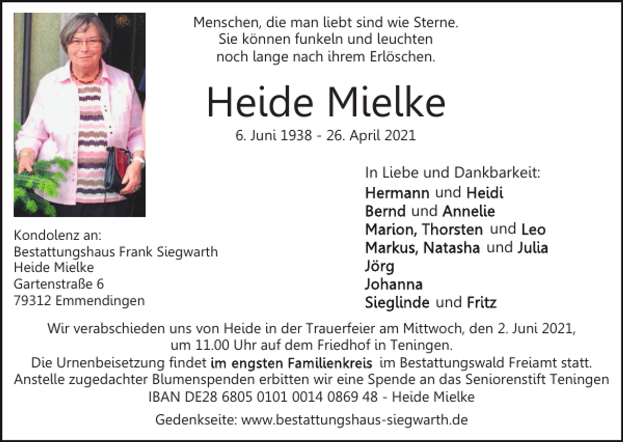 <p>Menschen, die man liebt sind wie Sterne.<br />Sie können funkeln und leuchten<br />noch lange nach ihrem Erlöschen.</p><p>Heide Mielke<br />6. Juni 1938 - 26. April 2021</p><p>Kondolenz an:<br />Bestattungshaus Frank Siegwarth<br />Heide Mielke<br />Gartenstraße 6<br />79312 Emmendingen</p><p>In Liebe und Dankbarkeit:<br />und<br />und<br />und<br />und<br />und</p><p>Wir verabschieden uns von Heide in der Trauerfeier am Mittwoch, den 2. Juni 2021,<br />um 11.00 Uhr auf dem Friedhof in Teningen.<br />Die Urnenbeisetzung findet<br />im Bestattungswald Freiamt statt.<br />Anstelle zugedachter Blumenspenden erbitten wir eine Spende an das Seniorenstift Teningen<br />IBAN DE28 6805 0101 0014 0869 48 - Heide Mielke<br />Gedenkseite: www.bestattungshaus-siegwarth.de</p>