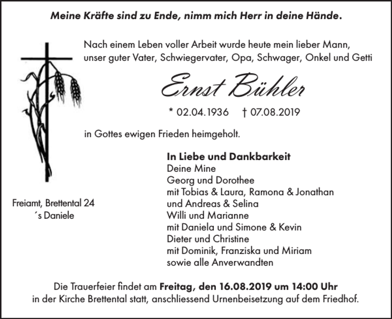 <p>Meine Kräfte sind zu Ende, nimm mich Herr in deine Hände.<br />Nach einem Leben voller Arbeit wurde heute mein lieber Mann,<br />unser guter Vater, Schwiegervater, Opa, Schwager, Onkel und Getti</p><p>Ernst Bühler<br />* 02.04.1936</p><p>† 07.08.2019</p><p>in Gottes ewigen Frieden heimgeholt.</p><p>Freiamt, Brettental 24<br />´s Daniele</p><p>In Liebe und Dankbarkeit<br />Deine Mine<br />Georg und Dorothee<br />mit Tobias &amp; Laura, Ramona &amp; Jonathan<br />und Andreas &amp; Selina<br />Willi und Marianne<br />mit Daniela und Simone &amp; Kevin<br />Dieter und Christine<br />mit Dominik, Franziska und Miriam<br />sowie alle Anverwandten</p><p>Die Trauerfeier findet am Freitag, den 16.08.2019 um 14:00 Uhr<br />in der Kirche Brettental statt, anschliessend Urnenbeisetzung auf dem Friedhof.</p>