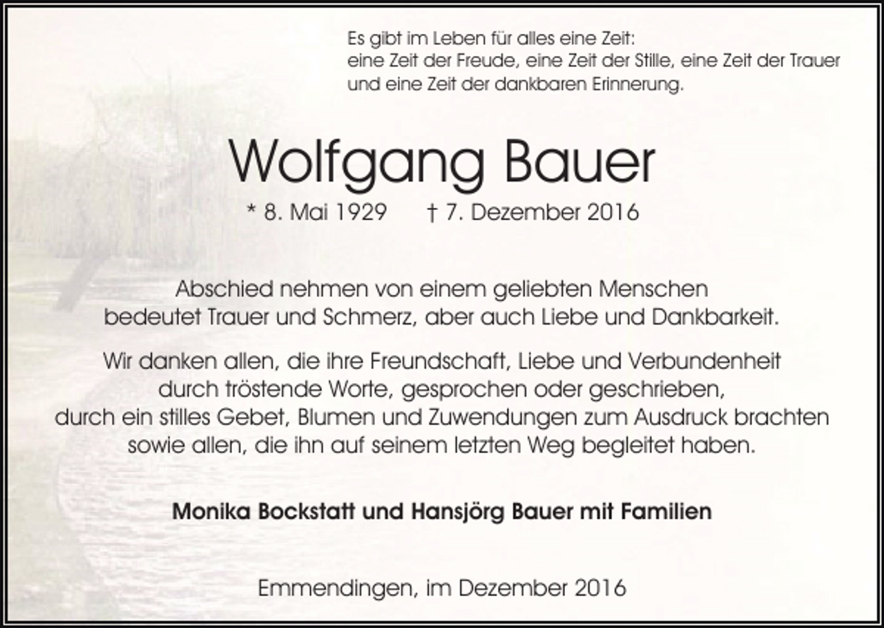 <p>Es gibt im Leben für alles eine Zeit:<br />eine Zeit der Freude, eine Zeit der Stille, eine Zeit der Trauer<br />und eine Zeit der dankbaren Erinnerung.</p><p>Wolfgang Bauer<br />* 8. Mai 1929</p><p>† 7. Dezember 2016</p><p>Abschied nehmen von einem geliebten Menschen<br />bedeutet Trauer und Schmerz, aber auch Liebe und Dankbarkeit.<br />Wir danken allen, die ihre Freundschaft, Liebe und Verbundenheit<br />durch tröstende Worte, gesprochen oder geschrieben,<br />durch ein stilles Gebet, Blumen und Zuwendungen zum Ausdruck brachten<br />sowie allen, die ihn auf seinem letzten Weg begleitet haben.<br />Monika Bockstatt und Hansjörg Bauer mit Familien<br />Emmendingen, im Dezember 2016</p>