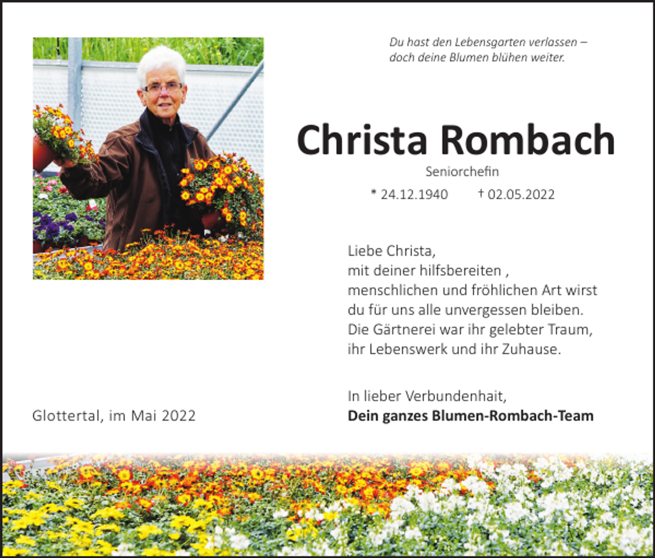 <p>Du hast<br />hast den<br />den Lebensgarten<br />Lebensgarten verlassen<br />Du<br />verlassen––<br />doch deine<br />deine Blumen<br />Doch<br />Blumen blühen<br />blühenweiter.<br />weiter.</p><p>Christa<br />Christa Rombach<br />Rombach<br />Seniorchefin<br />Seniorchefin<br />*24.12.1940<br />† 02.05.2022<br />* 24.12.1940 †<br />02.05.2022</p><p>Liebe Christa,<br />Liebe<br />Christa,</p><p>mitdeiner<br />deinerhilfsbereiten,<br />hilfsbereiten ,<br />mit<br />menschlichen<br />undfröhlichen<br />fröhlichen Art<br />Art wirst<br />wirst<br />menschlichen und<br />du<br />für<br />uns<br />alle<br />unvergessen<br />bleiben.<br />du für uns alle unvergessen bleiben.<br />DieGärtnerei<br />Gärtnerei war<br />war ihr<br />ihr gelebter<br />gelebter Traum,<br />Traum,<br />Die<br />ihr<br />Lebenswerk<br />und<br />ihr<br />Zuhause.<br />ihr Lebenswerk und ihr Zuhause.</p><p>Glottertal, im Mai 2022</p><p>In<br />Inlieber<br />lieber Verbundenheit,<br />Verbundenhait,<br />Deinganzes<br />ganzes Blumen-Rombach-Team<br />Blumen-Rombach-Team<br />Dein</p>