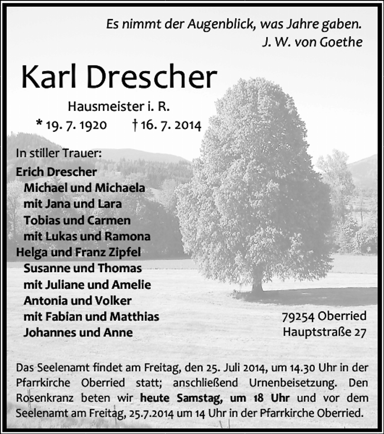<p>Es nimmt der Augenblick, was Jahre gaben.<br />J. W. von Goethe</p><p>Karl Drescher<br />Hausmeister i. R.<br />* 19. 7. 1920<br />† 16. 7. 2014</p><p>In stiller Trauer:<br />Erich Drescher<br />Michael und Michaela<br />mit Jana und Lara<br />Tobias und Carmen<br />mit Lukas und Ramona<br />Helga und Franz Zipfel<br />Susanne und Thomas<br />mit Juliane und Amelie<br />Antonia und Volker<br />mit Fabian und Matthias<br />Johannes und Anne</p><p>79254 Oberried<br />Hauptstraße 27</p><p>Das Seelenamt findet am Freitag, den 25. Juli 2014, um 14.30 Uhr in der<br />Pfarrkirche Oberried statt; anschließend Urnenbeisetzung. Den<br />Rosenkranz beten wir heute Samstag, um 18 Uhr und vor dem<br />Seelenamt am Freitag, 25.7.2014 um 14 Uhr in der Pfarrkirche Oberried.</p>