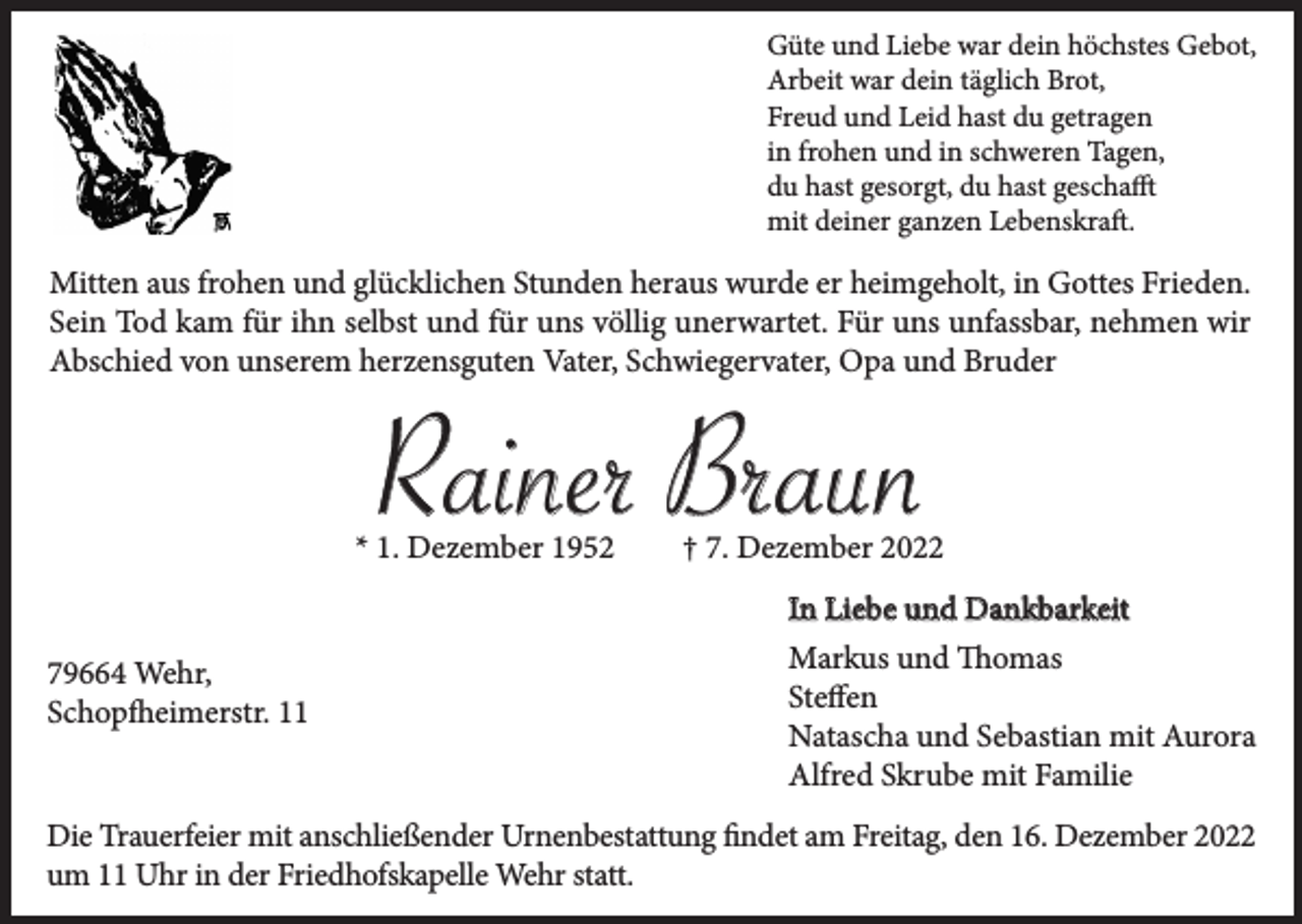 <p>Güte und Liebe war dein höchstes Gebot,<br />Arbeit war dein täglich Brot,<br />Freud und Leid hast du getragen<br />in frohen und in schweren Tagen,<br />du hast gesorgt, du hast geschafft<br />mit deiner ganzen Lebenskraft.</p><p>Mitten aus frohen und glücklichen Stunden heraus wurde er heimgeholt, in Gottes Frieden.<br />Sein Tod kam für ihn selbst und für uns völlig unerwartet. Für uns unfassbar, nehmen wir<br />Abschied von unserem herzensguten Vater, Schwiegervater, Opa und Bruder</p><p>Rainer Braun<br />* 1. Dezember 1952<br />79664 Wehr,<br />Schopfheimerstr. 11</p><p>† 7. Dezember 2022<br />In Liebe und Dankbarkeit<br />Markus und Thomas<br />Steffen<br />Natascha und Sebastian mit Aurora<br />Alfred Skrube mit Familie</p><p>Die Trauerfeier mit anschließender Urnenbestattung findet am Freitag, den 16. Dezember 2022<br />um 11 Uhr in der Friedhofskapelle Wehr statt.</p>
