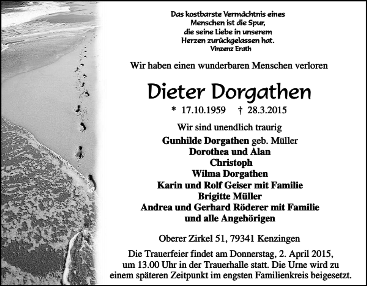 <p>Das kostbarste Vermächtnis eines<br />Menschen ist die Spur,<br />die seine Liebe in unserem<br />Herzen zurückgelassen hat.<br />Vinzenz Erath</p><p>Wir haben einen wunderbaren Menschen verloren</p><p>Dieter Dorgathen<br />* 17.10.1959</p><p>† 28.3.2015</p><p>Wir sind unendlich traurig<br />Gunhilde Dorgathen geb. Müller<br />Dorothea und Alan<br />Christoph<br />Wilma Dorgathen<br />Karin und Rolf Geiser mit Familie<br />Brigitte Müller<br />Andrea und Gerhard Röderer mit Familie<br />und alle Angehörigen<br />Oberer Zirkel 51, 79341 Kenzingen<br />Die Trauerfeier findet am Donnerstag, 2. April 2015,<br />um 13.00 Uhr in der Trauerhalle statt. Die Urne wird zu<br />einem späteren Zeitpunkt im engsten Familienkreis beigesetzt.</p>