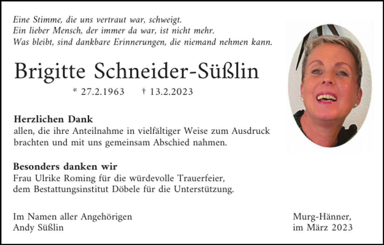 <p>Eine Stimme, die uns vertraut war, schweigt.<br />Ein lieber Mensch, der immer da war, ist nicht mehr.<br />Was bleibt, sind dankbare Erinnerungen, die niemand nehmen kann.</p><p>Brigitte Schneider-Süßlin<br />* 27.2.1963</p><p>† 13.2.2023</p><p>Herzlichen Dank<br />allen, die ihre Anteilnahme in vielfältiger Weise zum Ausdruck<br />brachten und mit uns gemeinsam Abschied nahmen.<br />Besonders danken wir<br />Frau Ulrike Roming für die würdevolle Trauerfeier,<br />dem Bestattungsinstitut Döbele für die Unterstützung.<br />Im Namen aller Angehörigen<br />Andy Süßlin</p><p>Murg-Hänner,<br />im März 2023</p>