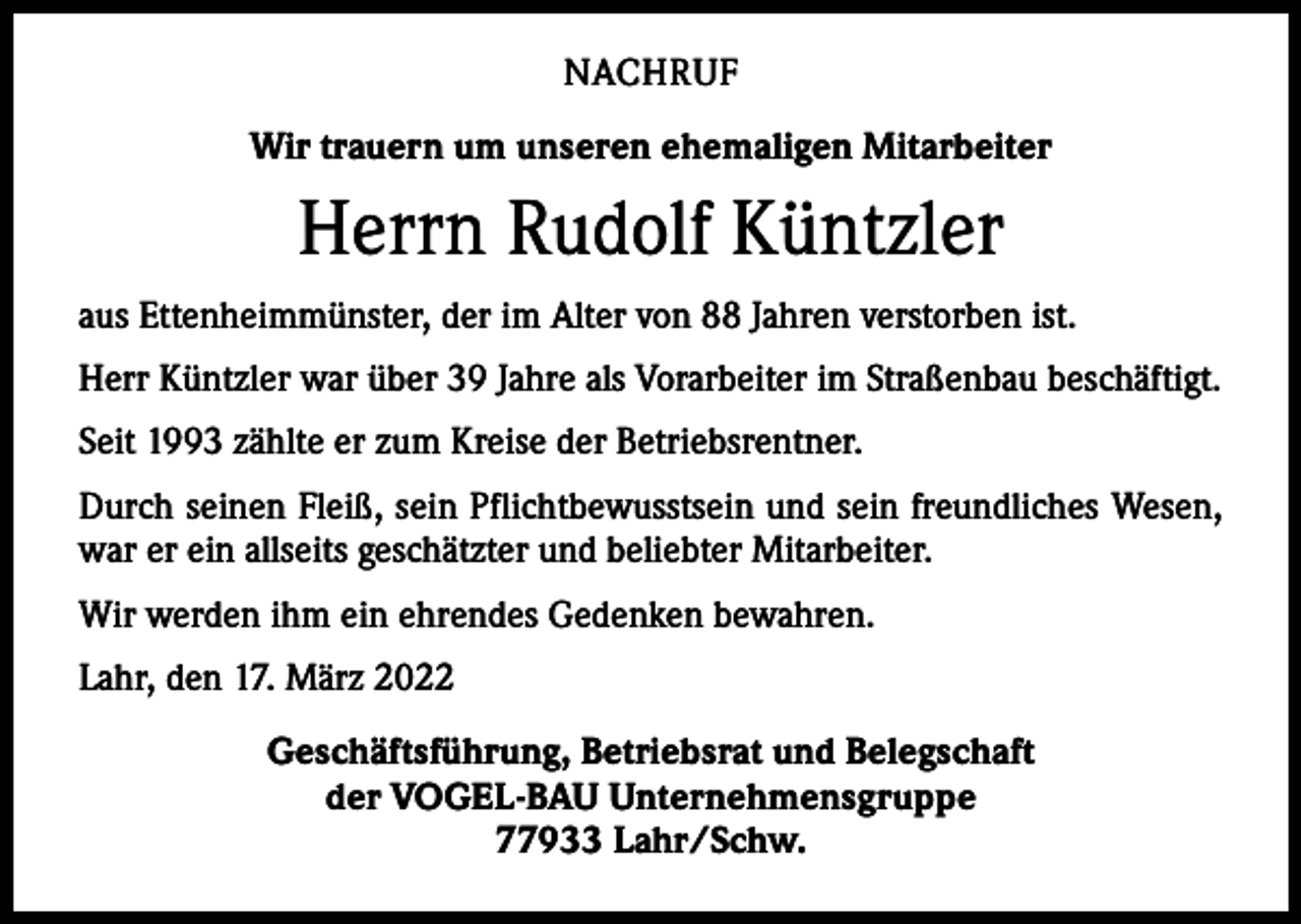 <p>NACHRUF<br />Wir trauern um unseren ehemaligen Mitarbeiter</p><p>Herrn Rudolf Küntzler<br />aus Ettenheimmünster, der im Alter von 88 Jahren verstorben ist.<br />Herr Küntzler war über 39 Jahre als Vorarbeiter im Straßenbau beschäftigt.<br />Seit 1993 zählte er zum Kreise der Betriebsrentner.<br />Durch seinen Fleiß, sein Pflichtbewusstsein und sein freundliches Wesen,<br />war er ein allseits geschätzter und beliebter Mitarbeiter.<br />Wir werden ihm ein ehrendes Gedenken bewahren.<br />Lahr, den 17. März 2022<br />Geschäftsführung, Betriebsrat und Belegschaft<br />der VOGEL-BAU Unternehmensgruppe<br />77933 Lahr/Schw.</p>
