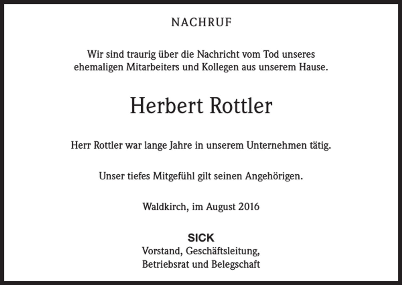 <p>nach r u f<br />Wir sind traurig über die Nachricht vom Tod unseres<br />ehemaligen Mitarbeiters und Kollegen aus unserem Hause.</p><p>Herbert Rottler<br />Herr Rottler war lange Jahre in unserem Unternehmen tätig.<br />Unser tiefes Mitgefühl gilt seinen Angehörigen.<br />Waldkirch, im August 2016<br />SICK<br />Vorstand, Geschäftsleitung,<br />Betriebsrat und Belegschaft</p>