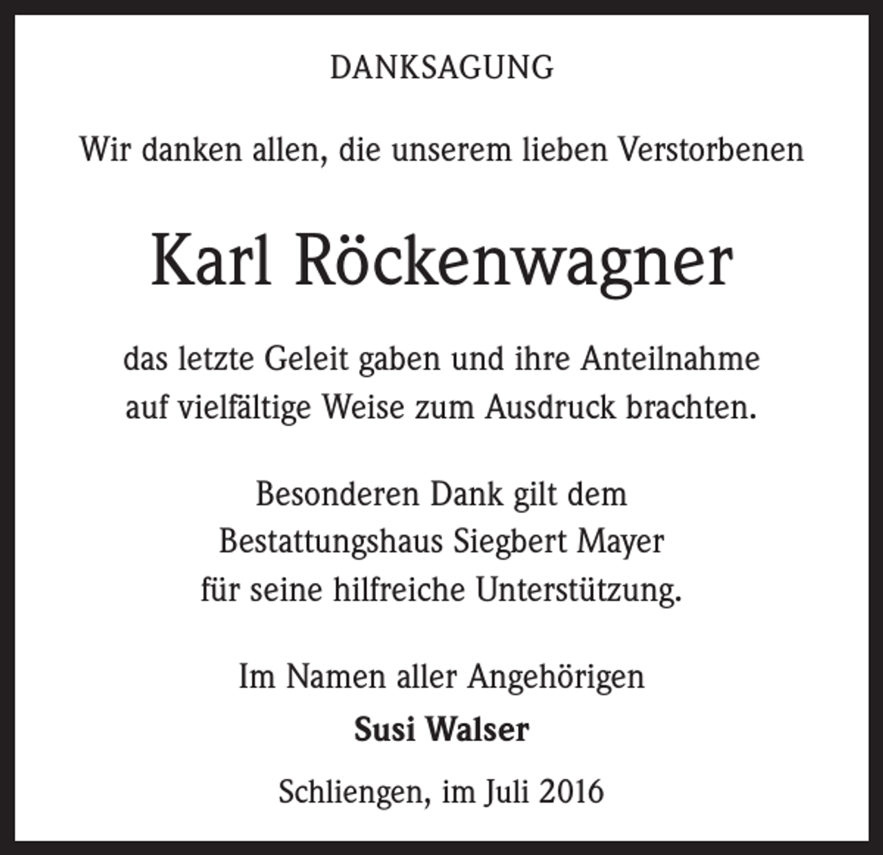 <p>Danksagung</p><p>Wir danken allen, die unserem lieben Verstorbenen</p><p>Karl Röckenwagner<br />das letzte Geleit gaben und ihre Anteilnahme<br />auf vielfältige Weise zum Ausdruck brachten.<br />Besonderen Dank gilt dem<br />Bestattungshaus Siegbert Mayer<br />für seine hilfreiche Unterstützung.<br />Im Namen aller Angehörigen<br />Susi Walser<br />Schliengen, im Juli 2016</p>