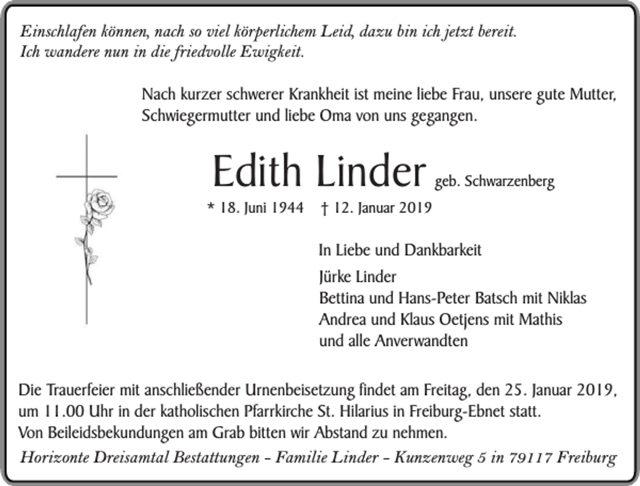 <p>Einschlafen können, nach so viel körperlichem Leid, dazu bin ich jetzt bereit.<br />Ich wandere nun in die friedvolle Ewigkeit.<br />Nach kurzer schwerer Krankheit ist meine liebe Frau, unsere gute Mutter,<br />Schwiegermutter und liebe Oma von uns gegangen.</p><p>Edith Linder</p><p>* 18. Juni 1944</p><p>geb. Schwarzenberg</p><p>† 12. Januar 2019</p><p>In Liebe und Dankbarkeit<br />Jürke Linder<br />Bettina und Hans-Peter Batsch mit Niklas<br />Andrea und Klaus Oetjens mit Mathis<br />und alle Anverwandten<br />Die Trauerfeier mit anschließender Urnenbeisetzung findet am Freitag, den 25. Januar 2019,<br />um 11.00 Uhr in der katholischen Pfarrkirche St. Hilarius in Freiburg-Ebnet statt.<br />Von Beileidsbekundungen am Grab bitten wir Abstand zu nehmen.<br />Horizonte Dreisamtal Bestattungen - Familie Linder - Kunzenweg 5 in 79117 Freiburg</p>