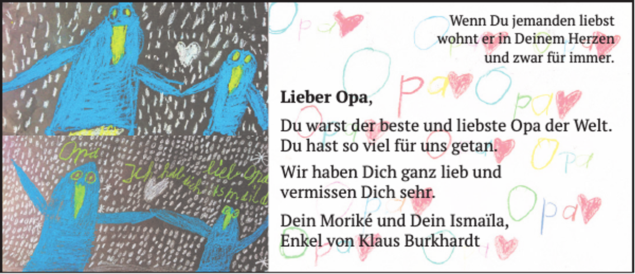 <p>Wenn Du jemanden liebst<br />wohnt er in Deinem Herzen<br />und zwar für immer.</p><p>Lieber Opa,<br />Du warst der beste und liebste Opa der Welt.<br />Du hast so viel für uns getan.<br />Wir haben Dich ganz lieb und<br />vermissen Dich sehr.<br />Dein Moriké und Dein Ismaïla,<br />Enkel von Klaus Burkhardt</p>