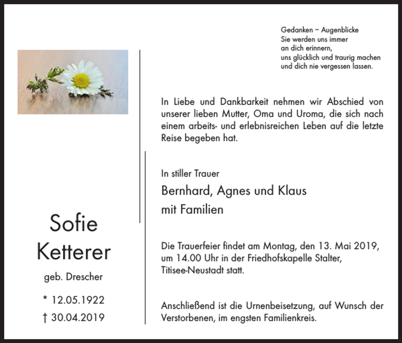 <p>Gedanken – Augenblicke<br />Sie werden uns immer<br />an dich erinnern,<br />uns glücklich und traurig machen<br />und dich nie vergessen lassen.</p><p>In Liebe und Dankbarkeit nehmen wir Abschied von<br />unserer lieben Mutter, Oma und Uroma, die sich nach<br />einem arbeits- und erlebnisreichen Leben auf die letzte<br />Reise begeben hat.<br />In stiller Trauer</p><p>Sofie<br />Ketterer<br />geb. Drescher<br />* 12.05.1922<br />† 30.04.2019</p><p>Bernhard, Agnes und Klaus<br />mit Familien<br />Die Trauerfeier findet am Montag, den 13. Mai 2019,<br />um 14.00 Uhr in der Friedhofskapelle Stalter,<br />Titisee-Neustadt statt.<br />Anschließend ist die Urnenbeisetzung, auf Wunsch der<br />Verstorbenen, im engsten Familienkreis.</p>
