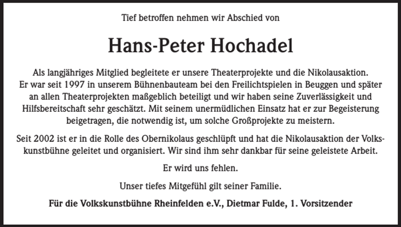 <p>Tief betroffen nehmen wir Abschied von</p><p>Hans-Peter Hochadel<br />Als langjähriges Mitglied begleitete er unsere Theaterprojekte und die Nikolausaktion.<br />Er war seit 1997 in unserem Bühnenbauteam bei den Freilichtspielen in Beuggen und später<br />an allen Theaterprojekten maßgeblich beteiligt und wir haben seine Zuverlässigkeit und<br />Hilfsbereitschaft sehr geschätzt. Mit seinem unermüdlichen Einsatz hat er zur Begeisterung<br />beigetragen, die notwendig ist, um solche Großprojekte zu meistern.<br />Seit 2002 ist er in die Rolle des Obernikolaus geschlüpft und hat die Nikolausaktion der Volkskunstbühne geleitet und organisiert. Wir sind ihm sehr dankbar für seine geleistete Arbeit.<br />Er wird uns fehlen.<br />Unser tiefes Mitgefühl gilt seiner Familie.<br />Für die Volkskunstbühne Rheinfelden e.V., Dietmar Fulde, 1. Vorsitzender</p>