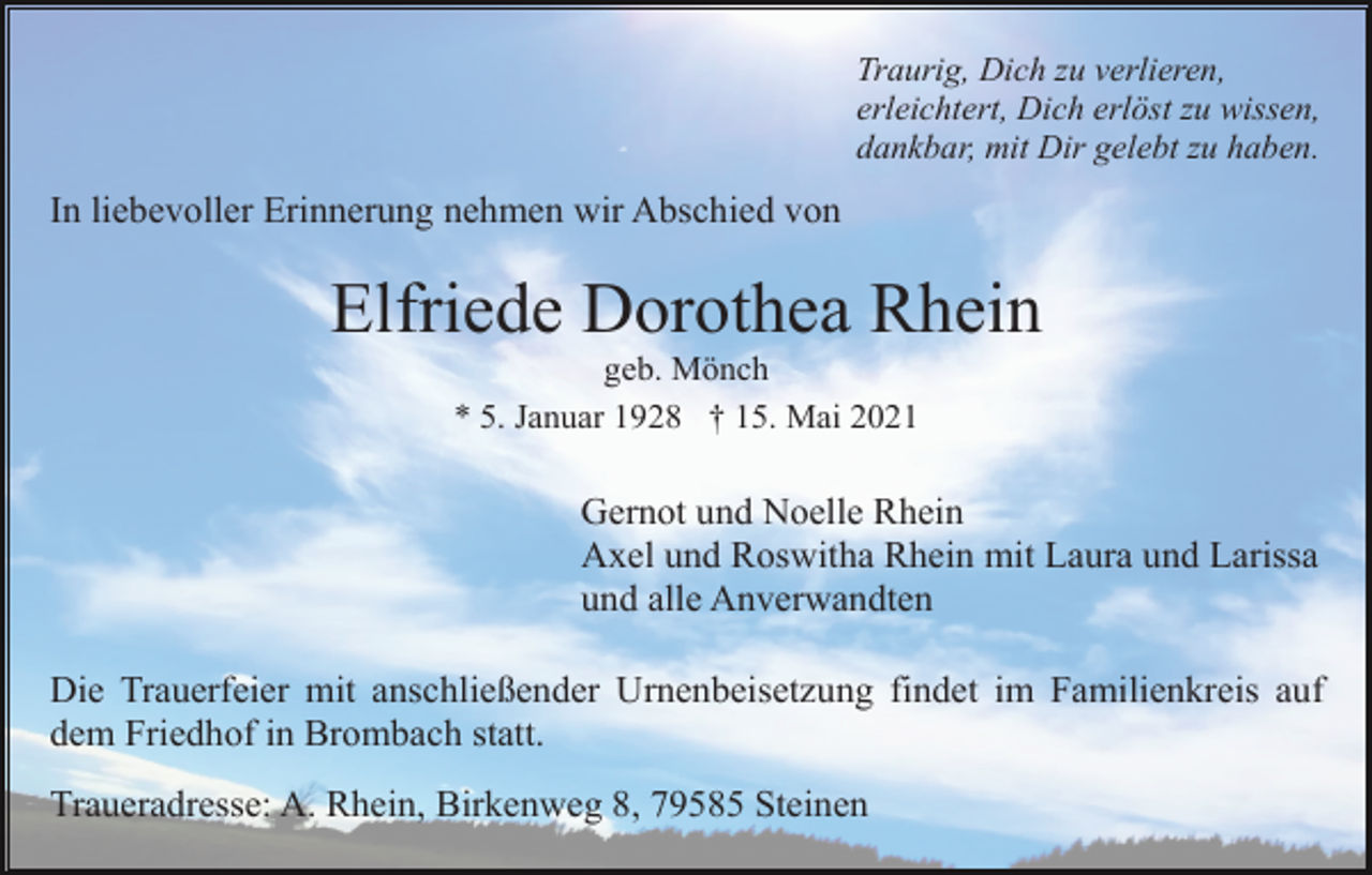 <p>Traurig, Dich zu verlieren,<br />erleichtert, Dich erlöst zu wissen,<br />dankbar, mit Dir gelebt zu haben.</p><p>In liebevoller Erinnerung nehmen wir Abschied von</p><p>Elfriede Dorothea Rhein<br />geb. Mönch<br />* 5. Januar 1928 † 15. Mai 2021</p><p>Gernot und Noelle Rhein<br />Axel und Roswitha Rhein mit Laura und Larissa<br />und alle Anverwandten<br />Die Trauerfeier mit anschließender Urnenbeisetzung findet im Familienkreis auf<br />dem Friedhof in Brombach statt.<br />Traueradresse: A. Rhein, Birkenweg 8, 79585 Steinen</p>