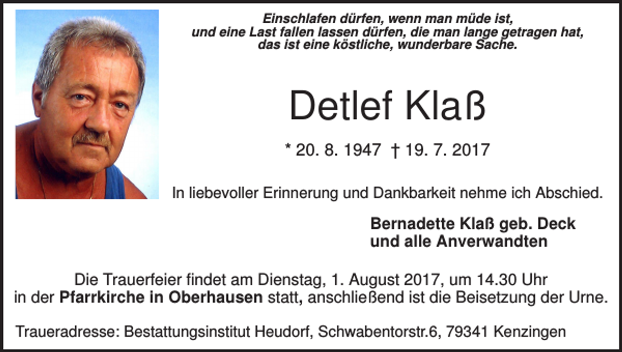 <p>Einschlafen dürfen, wenn man müde ist,<br />und eine Last fallen lassen dürfen, die man lange getragen hat,<br />das ist eine köstliche, wunderbare Sache.</p><p>Detlef Klaß<br />* 20. 8. 1947 † 19. 7. 2017<br />In liebevoller Erinnerung und Dankbarkeit nehme ich Abschied.</p><p>Bernadette Klaß geb. Deck<br />und alle Anverwandten<br />Die Trauerfeier findet am Dienstag, 1. August 2017, um 14.30 Uhr<br />in der Pfarrkirche in Oberhausen statt, anschließend ist die Beisetzung der Urne.<br />Traueradresse: Bestattungsinstitut Heudorf, Schwabentorstr.6, 79341 Kenzingen</p>