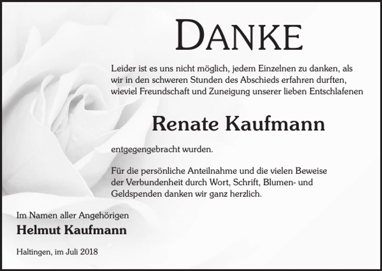 <p>DANKE<br />Leider ist es uns nicht möglich, jedem Einzelnen zu danken, als<br />wir in den schweren Stunden des Abschieds erfahren durften,<br />wieviel Freundschaft und Zuneigung unserer lieben Entschlafenen</p><p>Renate Kaufmann<br />entgegengebracht wurden.<br />Für die persönliche Anteilnahme und die vielen Beweise<br />der Verbundenheit durch Wort, Schrift, Blumen- und<br />Geldspenden danken wir ganz herzlich.<br />Im Namen aller Angehörigen</p><p>Helmut Kaufmann<br />Haltingen, im Juli 2018</p>