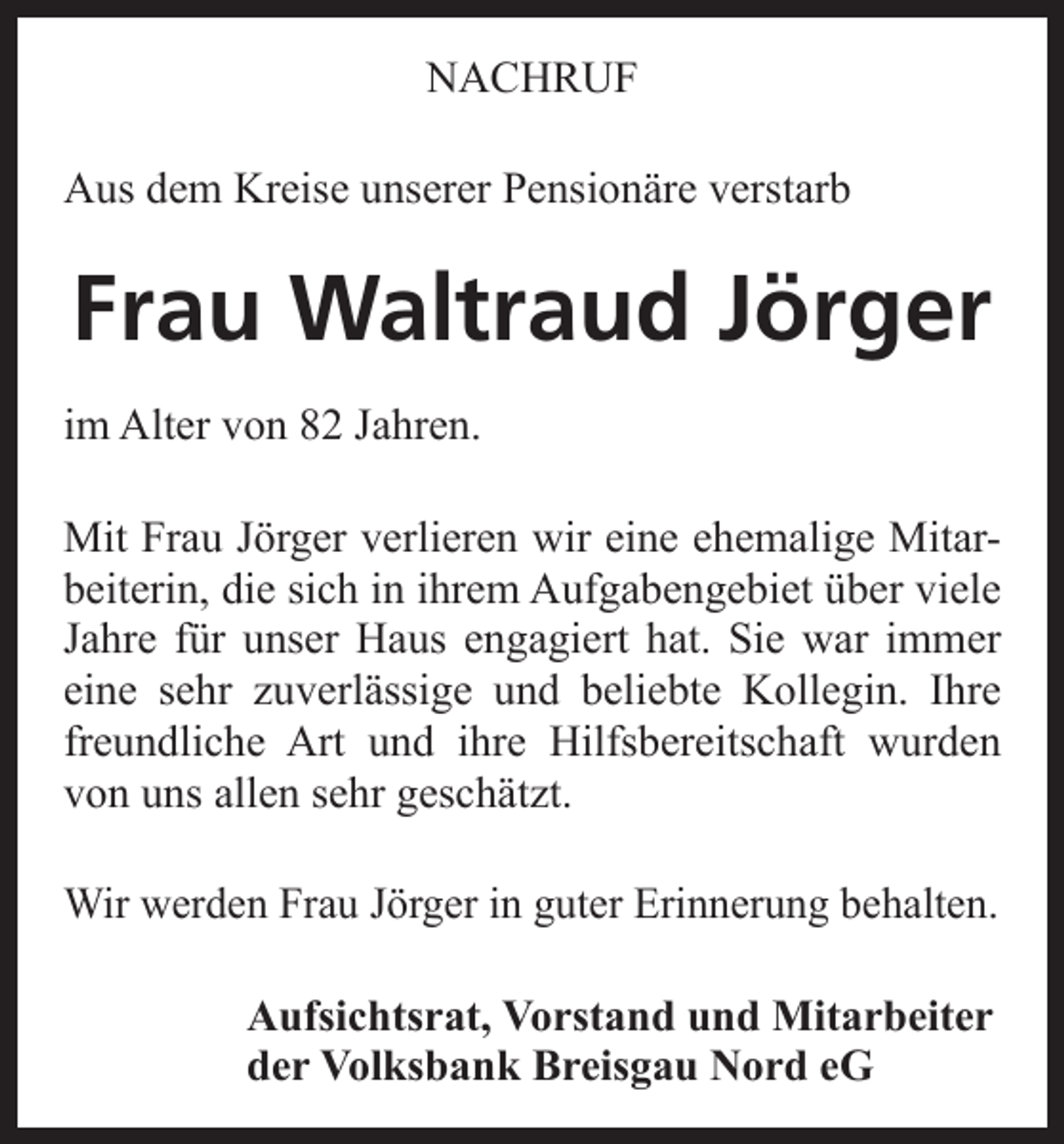 <p>NACHRUF<br />Aus dem Kreise unserer Pensionäre verstarb</p><p>Frau Waltraud Jörger<br />im Alter von 82 Jahren.<br />Mit Frau Jörger verlieren wir eine ehemalige Mitarbeiterin, die sich in ihrem Aufgabengebiet über viele<br />Jahre für unser Haus engagiert hat. Sie war immer<br />eine sehr zuverlässige und beliebte Kollegin. Ihre<br />freundliche Art und ihre Hilfsbereitschaft wurden<br />von uns allen sehr geschätzt.<br />Wir werden Frau Jörger in guter Erinnerung behalten.<br />Aufsichtsrat, Vorstand und Mitarbeiter<br />der Volksbank Breisgau Nord eG</p>