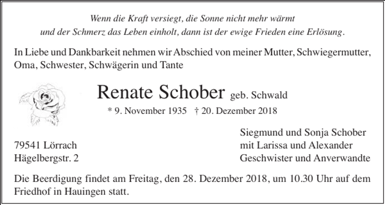 <p>Wenn die Kraft versiegt, die Sonne nicht mehr wärmt<br />und der Schmer das Leben einholt, dann ist der ewige Frieden eine Erlösung.</p><p>In Liebe und Dankbarkeit nehmen wir Abschied von meiner Mutter, Schwiegermutter,<br />Oma, Schwester, Schwägerin und Tante</p><p>Renate Schober geb. Schwald<br />* 9. November 1935 † 20. Dezember 2018</p><p>79541 Lörrach<br />Hägelbergstr. 2</p><p>Siegmund und Sonja Schober<br />mit Larissa und Alexander<br />Geschwister und Anverwandte</p><p>Die Beerdigung findet am Freitag, den 28. Dezember 2018, um 10.30 Uhr auf dem<br />Friedhof in Hauingen statt.</p>