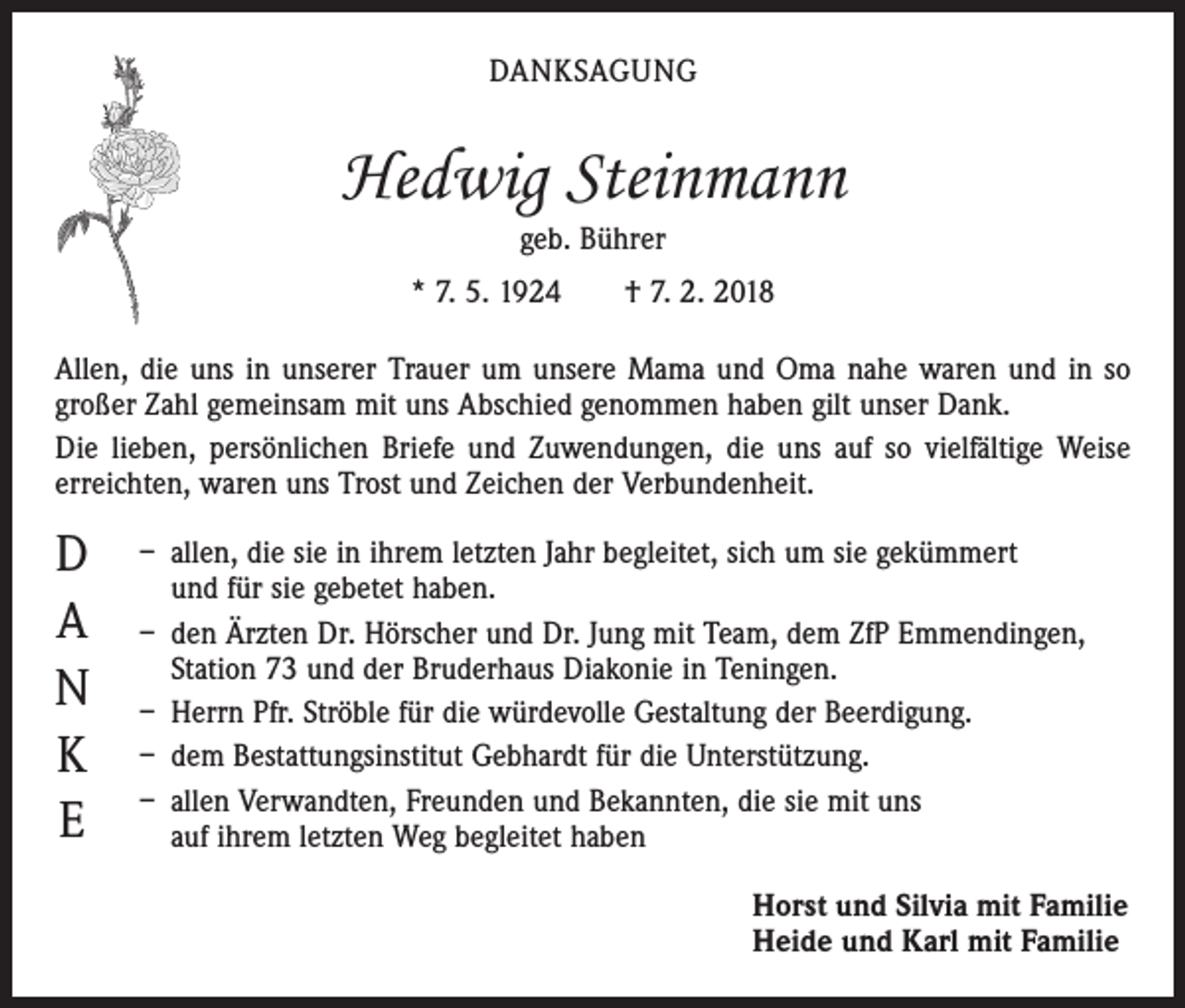 <p>DANKSAGUNG</p><p>Hedwig Steinmann<br />geb. Bührer<br />* 7. 5. 1924 † 7. 2. 2018<br />Allen, die uns in unserer Trauer um unsere Mama und Oma nahe waren und in so<br />großer Zahl gemeinsam mit uns Abschied genommen haben gilt unser Dank.<br />Die lieben, persönlichen Briefe und Zuwendungen, die uns auf so vielfältige Weise<br />erreichten, waren uns Trost und Zeichen der Verbundenheit.</p><p>D<br />A<br />N<br />K<br />E</p><p>– allen, die sie in ihrem letzten Jahr begleitet, sich um sie gekümmert<br />und für sie gebetet haben.<br />– den Ärzten Dr. Hörscher und Dr. Jung mit Team, dem ZfP Emmendingen,<br />Station 73 und der Bruderhaus Diakonie in Teningen.<br />– Herrn Pfr. Ströble für die würdevolle Gestaltung der Beerdigung.<br />– dem Bestattungsinstitut Gebhardt für die Unterstützung.<br />– allen Verwandten, Freunden und Bekannten, die sie mit uns<br />auf ihrem letzten Weg begleitet haben<br />Horst und Silvia mit Familie<br />Heide und Karl mit Familie</p>